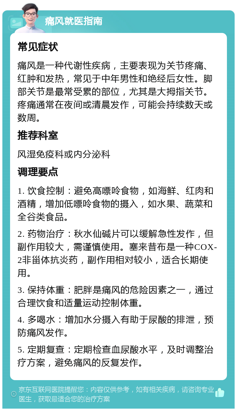 痛风就医指南 常见症状 痛风是一种代谢性疾病，主要表现为关节疼痛、红肿和发热，常见于中年男性和绝经后女性。脚部关节是最常受累的部位，尤其是大拇指关节。疼痛通常在夜间或清晨发作，可能会持续数天或数周。 推荐科室 风湿免疫科或内分泌科 调理要点 1. 饮食控制：避免高嘌呤食物，如海鲜、红肉和酒精，增加低嘌呤食物的摄入，如水果、蔬菜和全谷类食品。 2. 药物治疗：秋水仙碱片可以缓解急性发作，但副作用较大，需谨慎使用。塞来昔布是一种COX-2非甾体抗炎药，副作用相对较小，适合长期使用。 3. 保持体重：肥胖是痛风的危险因素之一，通过合理饮食和适量运动控制体重。 4. 多喝水：增加水分摄入有助于尿酸的排泄，预防痛风发作。 5. 定期复查：定期检查血尿酸水平，及时调整治疗方案，避免痛风的反复发作。