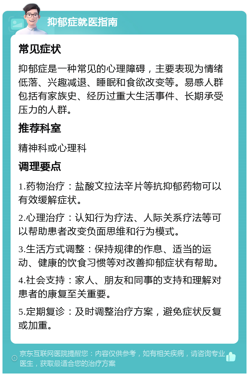 抑郁症就医指南 常见症状 抑郁症是一种常见的心理障碍，主要表现为情绪低落、兴趣减退、睡眠和食欲改变等。易感人群包括有家族史、经历过重大生活事件、长期承受压力的人群。 推荐科室 精神科或心理科 调理要点 1.药物治疗：盐酸文拉法辛片等抗抑郁药物可以有效缓解症状。 2.心理治疗：认知行为疗法、人际关系疗法等可以帮助患者改变负面思维和行为模式。 3.生活方式调整：保持规律的作息、适当的运动、健康的饮食习惯等对改善抑郁症状有帮助。 4.社会支持：家人、朋友和同事的支持和理解对患者的康复至关重要。 5.定期复诊：及时调整治疗方案，避免症状反复或加重。