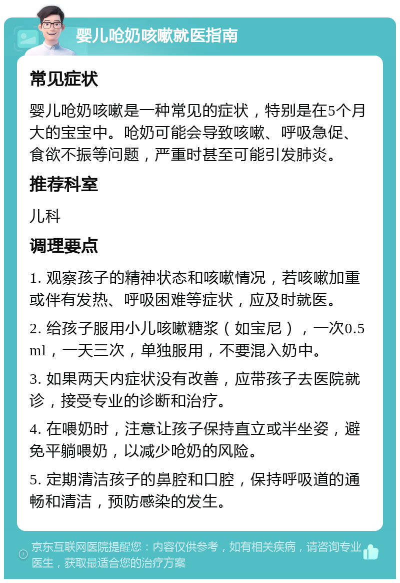 婴儿呛奶咳嗽就医指南 常见症状 婴儿呛奶咳嗽是一种常见的症状，特别是在5个月大的宝宝中。呛奶可能会导致咳嗽、呼吸急促、食欲不振等问题，严重时甚至可能引发肺炎。 推荐科室 儿科 调理要点 1. 观察孩子的精神状态和咳嗽情况，若咳嗽加重或伴有发热、呼吸困难等症状，应及时就医。 2. 给孩子服用小儿咳嗽糖浆（如宝尼），一次0.5ml，一天三次，单独服用，不要混入奶中。 3. 如果两天内症状没有改善，应带孩子去医院就诊，接受专业的诊断和治疗。 4. 在喂奶时，注意让孩子保持直立或半坐姿，避免平躺喂奶，以减少呛奶的风险。 5. 定期清洁孩子的鼻腔和口腔，保持呼吸道的通畅和清洁，预防感染的发生。