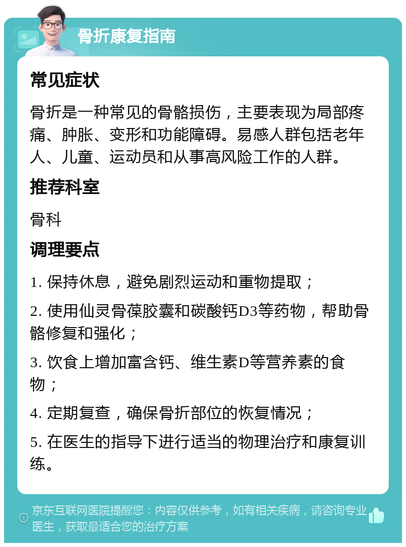 骨折康复指南 常见症状 骨折是一种常见的骨骼损伤，主要表现为局部疼痛、肿胀、变形和功能障碍。易感人群包括老年人、儿童、运动员和从事高风险工作的人群。 推荐科室 骨科 调理要点 1. 保持休息，避免剧烈运动和重物提取； 2. 使用仙灵骨葆胶囊和碳酸钙D3等药物，帮助骨骼修复和强化； 3. 饮食上增加富含钙、维生素D等营养素的食物； 4. 定期复查，确保骨折部位的恢复情况； 5. 在医生的指导下进行适当的物理治疗和康复训练。