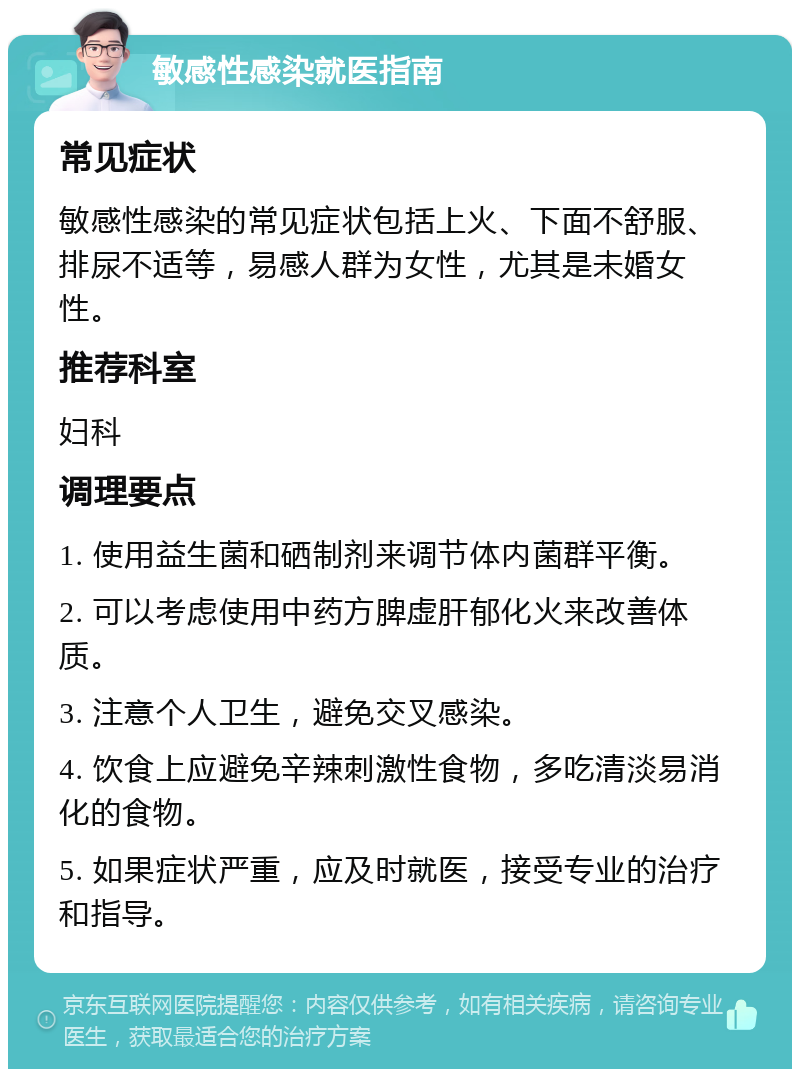 敏感性感染就医指南 常见症状 敏感性感染的常见症状包括上火、下面不舒服、排尿不适等，易感人群为女性，尤其是未婚女性。 推荐科室 妇科 调理要点 1. 使用益生菌和硒制剂来调节体内菌群平衡。 2. 可以考虑使用中药方脾虚肝郁化火来改善体质。 3. 注意个人卫生，避免交叉感染。 4. 饮食上应避免辛辣刺激性食物，多吃清淡易消化的食物。 5. 如果症状严重，应及时就医，接受专业的治疗和指导。