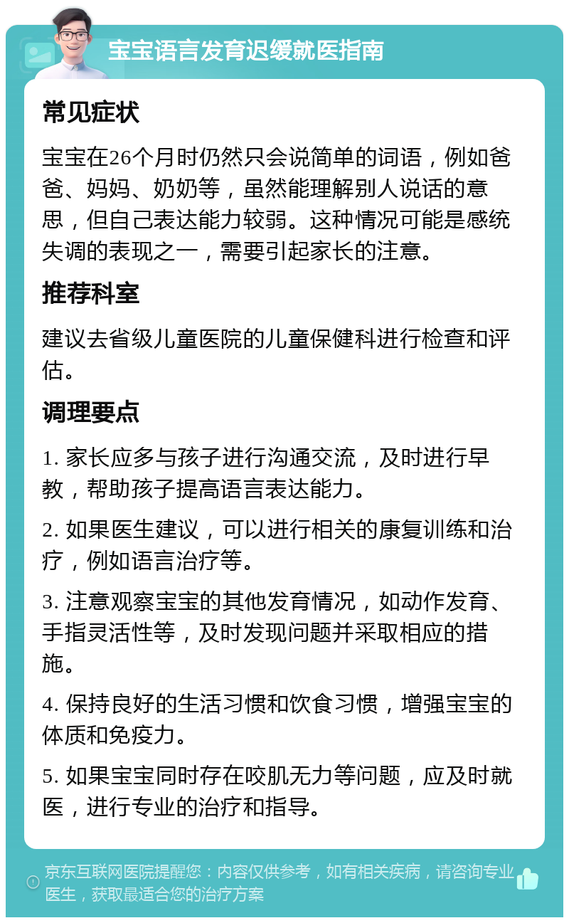 宝宝语言发育迟缓就医指南 常见症状 宝宝在26个月时仍然只会说简单的词语，例如爸爸、妈妈、奶奶等，虽然能理解别人说话的意思，但自己表达能力较弱。这种情况可能是感统失调的表现之一，需要引起家长的注意。 推荐科室 建议去省级儿童医院的儿童保健科进行检查和评估。 调理要点 1. 家长应多与孩子进行沟通交流，及时进行早教，帮助孩子提高语言表达能力。 2. 如果医生建议，可以进行相关的康复训练和治疗，例如语言治疗等。 3. 注意观察宝宝的其他发育情况，如动作发育、手指灵活性等，及时发现问题并采取相应的措施。 4. 保持良好的生活习惯和饮食习惯，增强宝宝的体质和免疫力。 5. 如果宝宝同时存在咬肌无力等问题，应及时就医，进行专业的治疗和指导。