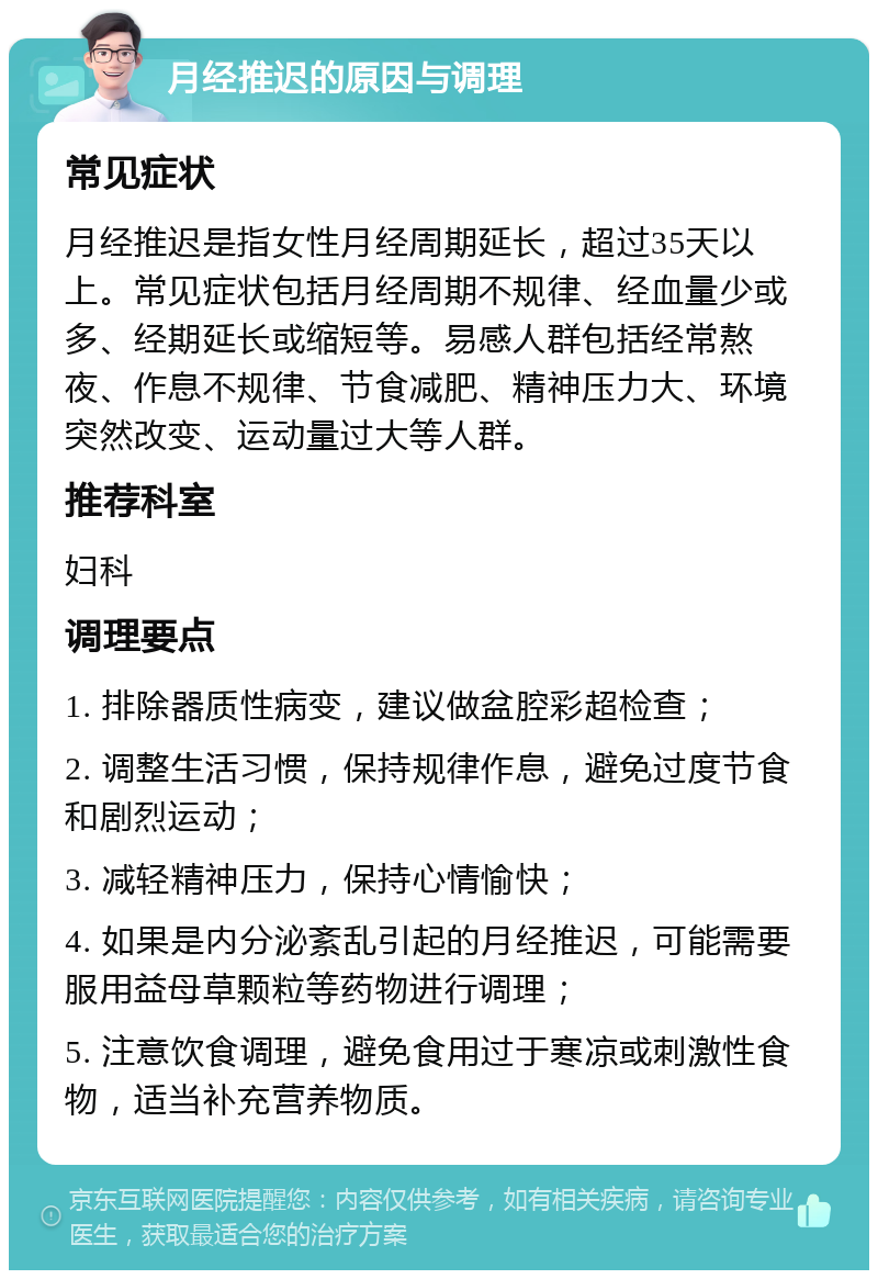 月经推迟的原因与调理 常见症状 月经推迟是指女性月经周期延长，超过35天以上。常见症状包括月经周期不规律、经血量少或多、经期延长或缩短等。易感人群包括经常熬夜、作息不规律、节食减肥、精神压力大、环境突然改变、运动量过大等人群。 推荐科室 妇科 调理要点 1. 排除器质性病变，建议做盆腔彩超检查； 2. 调整生活习惯，保持规律作息，避免过度节食和剧烈运动； 3. 减轻精神压力，保持心情愉快； 4. 如果是内分泌紊乱引起的月经推迟，可能需要服用益母草颗粒等药物进行调理； 5. 注意饮食调理，避免食用过于寒凉或刺激性食物，适当补充营养物质。