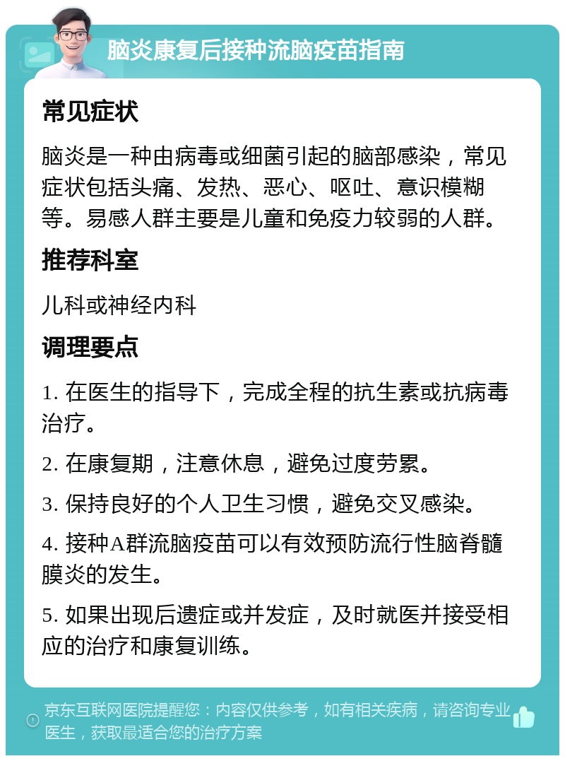 脑炎康复后接种流脑疫苗指南 常见症状 脑炎是一种由病毒或细菌引起的脑部感染，常见症状包括头痛、发热、恶心、呕吐、意识模糊等。易感人群主要是儿童和免疫力较弱的人群。 推荐科室 儿科或神经内科 调理要点 1. 在医生的指导下，完成全程的抗生素或抗病毒治疗。 2. 在康复期，注意休息，避免过度劳累。 3. 保持良好的个人卫生习惯，避免交叉感染。 4. 接种A群流脑疫苗可以有效预防流行性脑脊髓膜炎的发生。 5. 如果出现后遗症或并发症，及时就医并接受相应的治疗和康复训练。