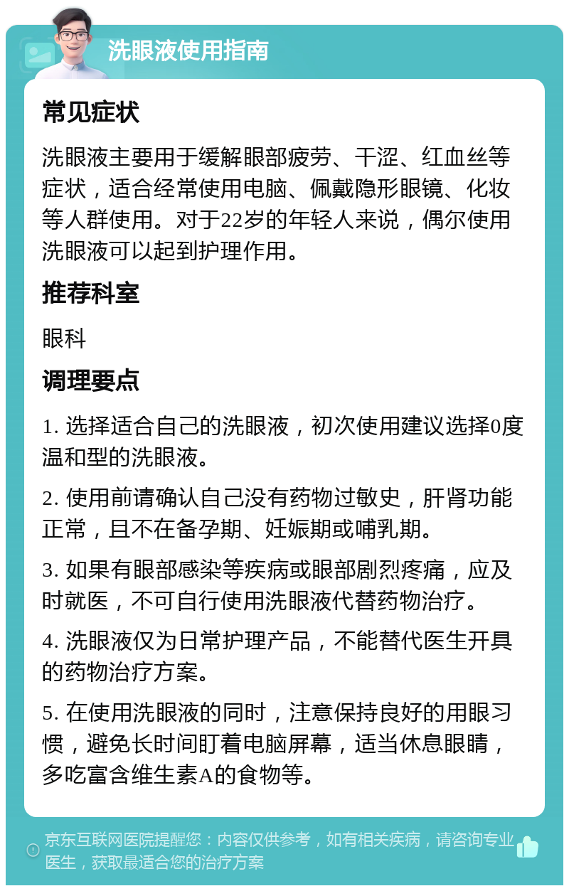 洗眼液使用指南 常见症状 洗眼液主要用于缓解眼部疲劳、干涩、红血丝等症状，适合经常使用电脑、佩戴隐形眼镜、化妆等人群使用。对于22岁的年轻人来说，偶尔使用洗眼液可以起到护理作用。 推荐科室 眼科 调理要点 1. 选择适合自己的洗眼液，初次使用建议选择0度温和型的洗眼液。 2. 使用前请确认自己没有药物过敏史，肝肾功能正常，且不在备孕期、妊娠期或哺乳期。 3. 如果有眼部感染等疾病或眼部剧烈疼痛，应及时就医，不可自行使用洗眼液代替药物治疗。 4. 洗眼液仅为日常护理产品，不能替代医生开具的药物治疗方案。 5. 在使用洗眼液的同时，注意保持良好的用眼习惯，避免长时间盯着电脑屏幕，适当休息眼睛，多吃富含维生素A的食物等。