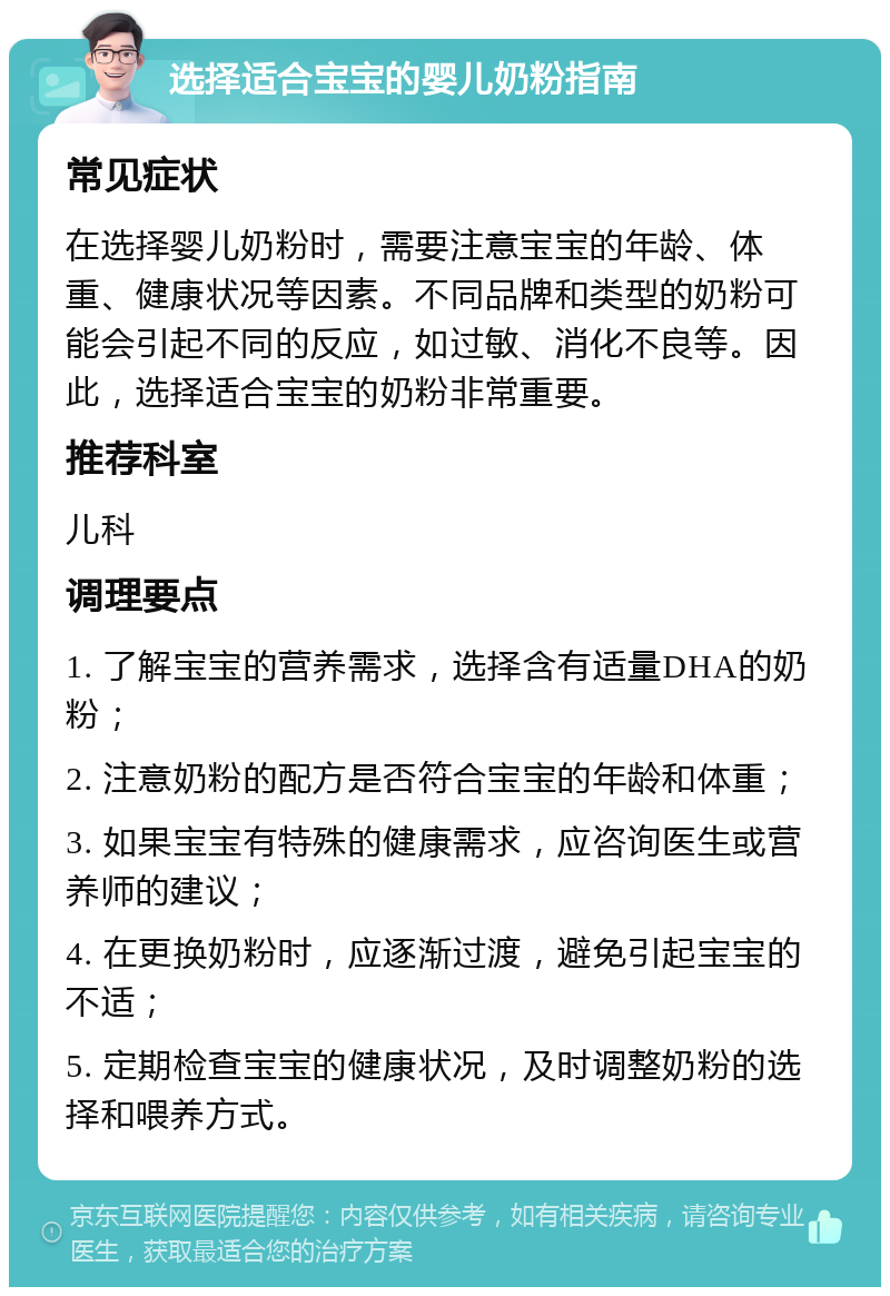 选择适合宝宝的婴儿奶粉指南 常见症状 在选择婴儿奶粉时，需要注意宝宝的年龄、体重、健康状况等因素。不同品牌和类型的奶粉可能会引起不同的反应，如过敏、消化不良等。因此，选择适合宝宝的奶粉非常重要。 推荐科室 儿科 调理要点 1. 了解宝宝的营养需求，选择含有适量DHA的奶粉； 2. 注意奶粉的配方是否符合宝宝的年龄和体重； 3. 如果宝宝有特殊的健康需求，应咨询医生或营养师的建议； 4. 在更换奶粉时，应逐渐过渡，避免引起宝宝的不适； 5. 定期检查宝宝的健康状况，及时调整奶粉的选择和喂养方式。