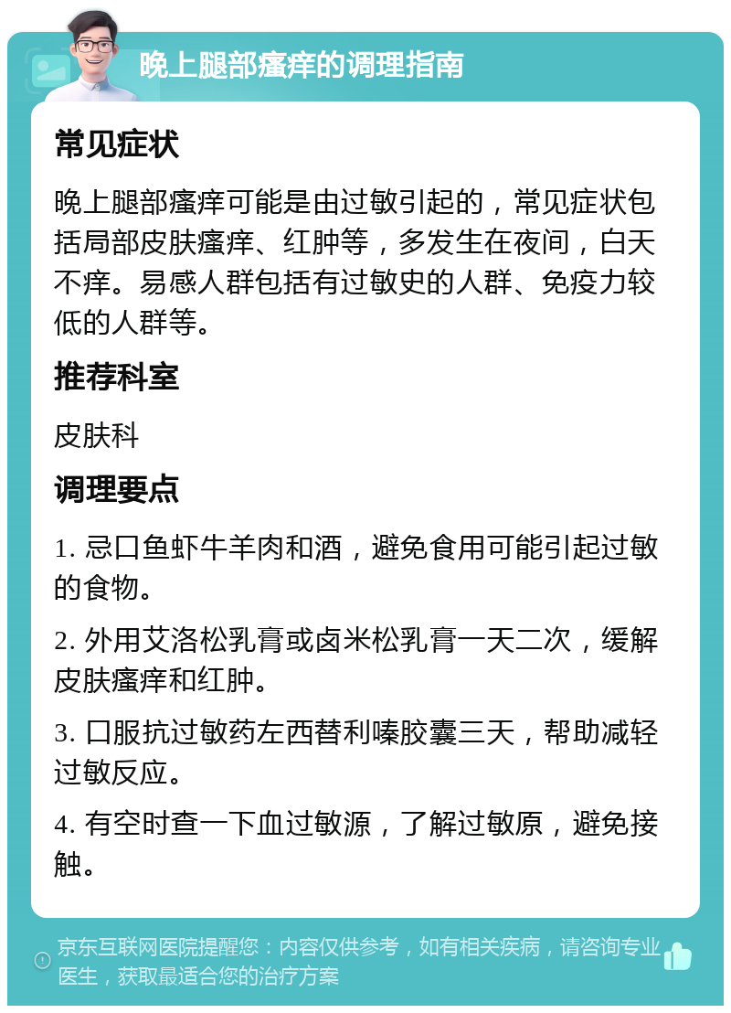 晚上腿部瘙痒的调理指南 常见症状 晚上腿部瘙痒可能是由过敏引起的，常见症状包括局部皮肤瘙痒、红肿等，多发生在夜间，白天不痒。易感人群包括有过敏史的人群、免疫力较低的人群等。 推荐科室 皮肤科 调理要点 1. 忌口鱼虾牛羊肉和酒，避免食用可能引起过敏的食物。 2. 外用艾洛松乳膏或卤米松乳膏一天二次，缓解皮肤瘙痒和红肿。 3. 口服抗过敏药左西替利嗪胶囊三天，帮助减轻过敏反应。 4. 有空时查一下血过敏源，了解过敏原，避免接触。