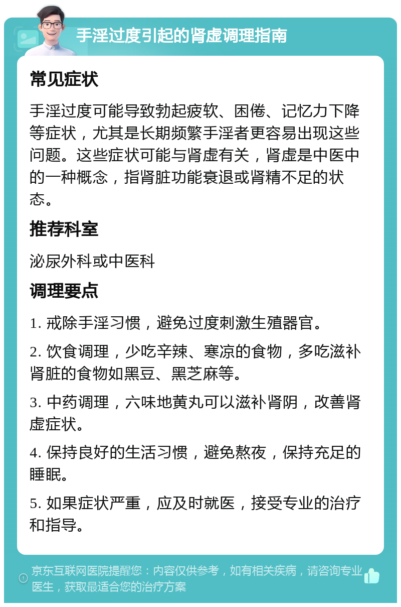 手淫过度引起的肾虚调理指南 常见症状 手淫过度可能导致勃起疲软、困倦、记忆力下降等症状，尤其是长期频繁手淫者更容易出现这些问题。这些症状可能与肾虚有关，肾虚是中医中的一种概念，指肾脏功能衰退或肾精不足的状态。 推荐科室 泌尿外科或中医科 调理要点 1. 戒除手淫习惯，避免过度刺激生殖器官。 2. 饮食调理，少吃辛辣、寒凉的食物，多吃滋补肾脏的食物如黑豆、黑芝麻等。 3. 中药调理，六味地黄丸可以滋补肾阴，改善肾虚症状。 4. 保持良好的生活习惯，避免熬夜，保持充足的睡眠。 5. 如果症状严重，应及时就医，接受专业的治疗和指导。