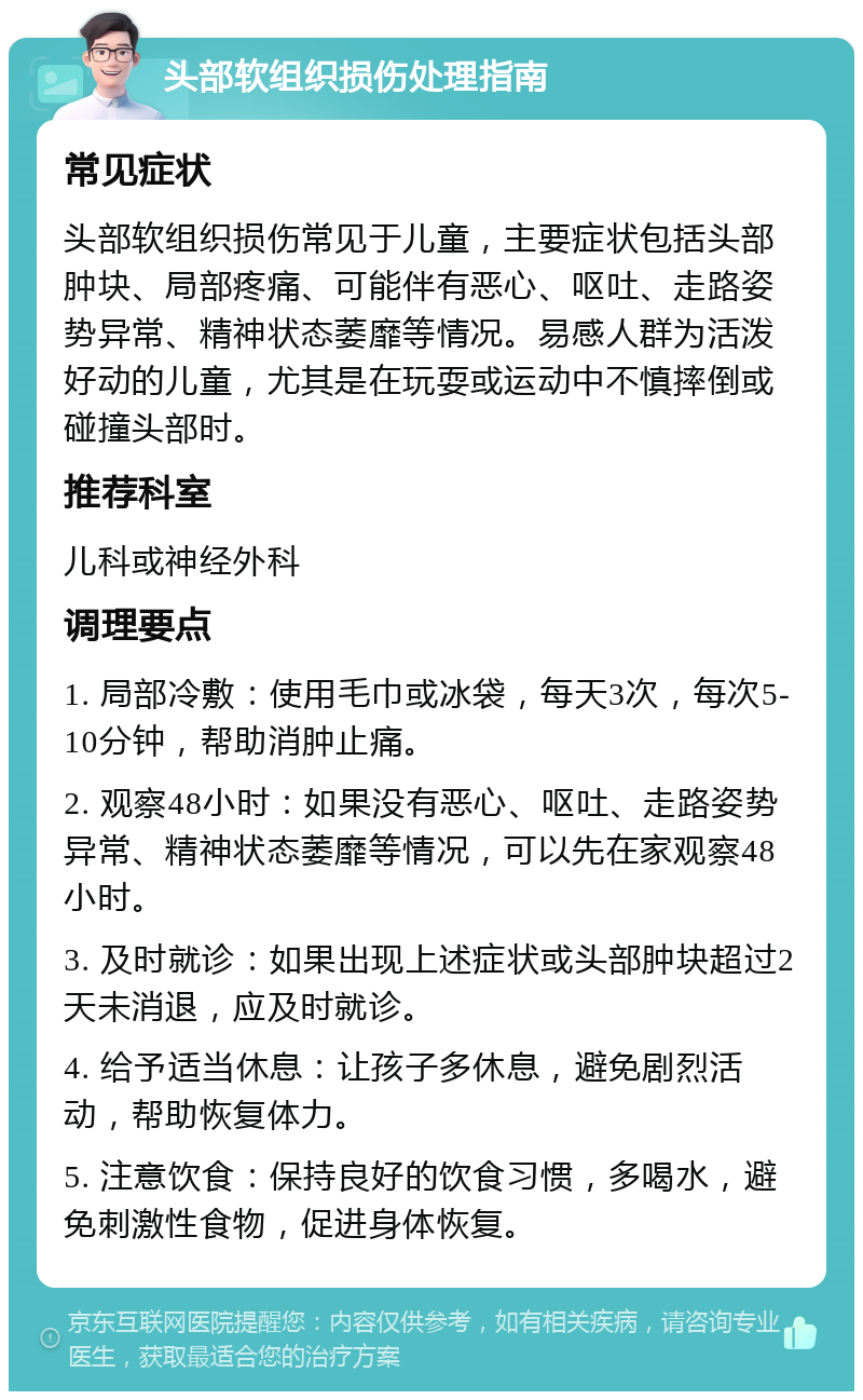 头部软组织损伤处理指南 常见症状 头部软组织损伤常见于儿童，主要症状包括头部肿块、局部疼痛、可能伴有恶心、呕吐、走路姿势异常、精神状态萎靡等情况。易感人群为活泼好动的儿童，尤其是在玩耍或运动中不慎摔倒或碰撞头部时。 推荐科室 儿科或神经外科 调理要点 1. 局部冷敷：使用毛巾或冰袋，每天3次，每次5-10分钟，帮助消肿止痛。 2. 观察48小时：如果没有恶心、呕吐、走路姿势异常、精神状态萎靡等情况，可以先在家观察48小时。 3. 及时就诊：如果出现上述症状或头部肿块超过2天未消退，应及时就诊。 4. 给予适当休息：让孩子多休息，避免剧烈活动，帮助恢复体力。 5. 注意饮食：保持良好的饮食习惯，多喝水，避免刺激性食物，促进身体恢复。