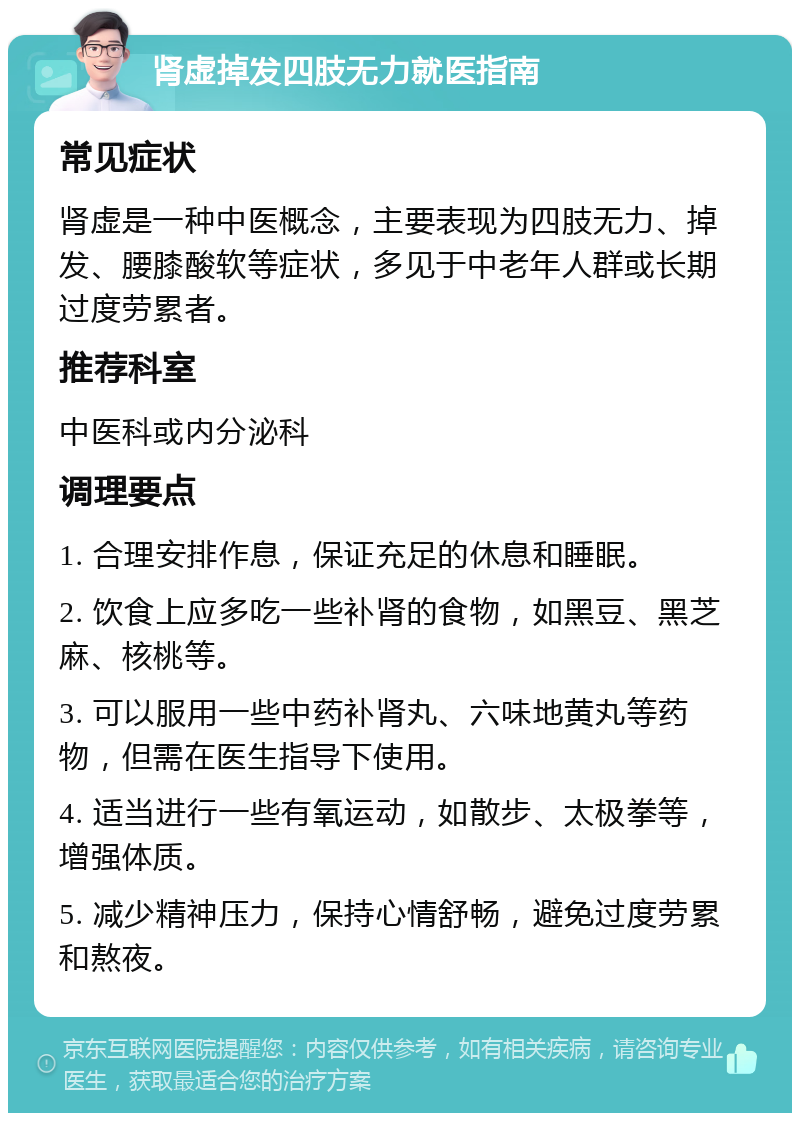 肾虚掉发四肢无力就医指南 常见症状 肾虚是一种中医概念，主要表现为四肢无力、掉发、腰膝酸软等症状，多见于中老年人群或长期过度劳累者。 推荐科室 中医科或内分泌科 调理要点 1. 合理安排作息，保证充足的休息和睡眠。 2. 饮食上应多吃一些补肾的食物，如黑豆、黑芝麻、核桃等。 3. 可以服用一些中药补肾丸、六味地黄丸等药物，但需在医生指导下使用。 4. 适当进行一些有氧运动，如散步、太极拳等，增强体质。 5. 减少精神压力，保持心情舒畅，避免过度劳累和熬夜。