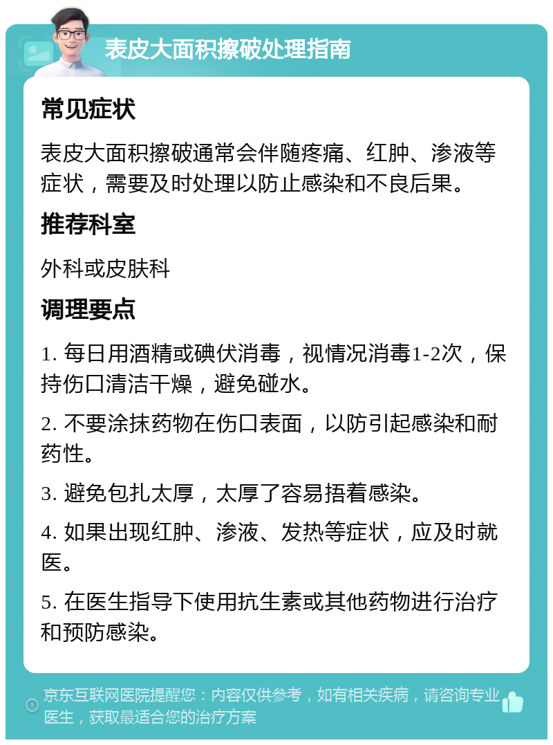 表皮大面积擦破处理指南 常见症状 表皮大面积擦破通常会伴随疼痛、红肿、渗液等症状，需要及时处理以防止感染和不良后果。 推荐科室 外科或皮肤科 调理要点 1. 每日用酒精或碘伏消毒，视情况消毒1-2次，保持伤口清洁干燥，避免碰水。 2. 不要涂抹药物在伤口表面，以防引起感染和耐药性。 3. 避免包扎太厚，太厚了容易捂着感染。 4. 如果出现红肿、渗液、发热等症状，应及时就医。 5. 在医生指导下使用抗生素或其他药物进行治疗和预防感染。