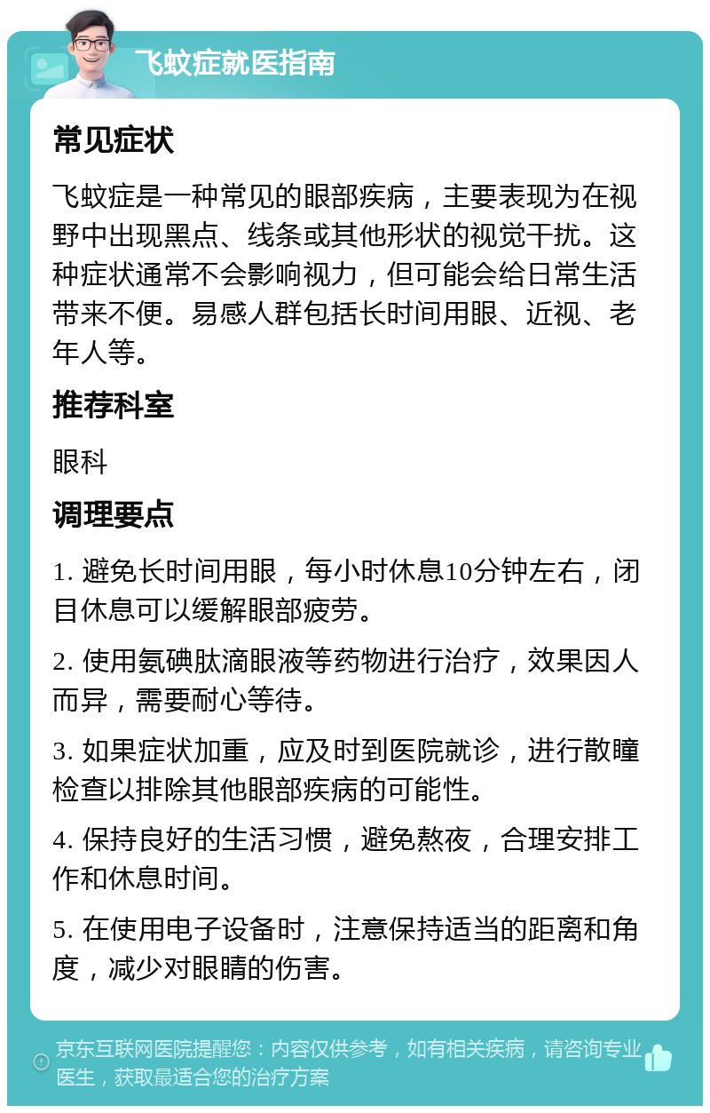 飞蚊症就医指南 常见症状 飞蚊症是一种常见的眼部疾病，主要表现为在视野中出现黑点、线条或其他形状的视觉干扰。这种症状通常不会影响视力，但可能会给日常生活带来不便。易感人群包括长时间用眼、近视、老年人等。 推荐科室 眼科 调理要点 1. 避免长时间用眼，每小时休息10分钟左右，闭目休息可以缓解眼部疲劳。 2. 使用氨碘肽滴眼液等药物进行治疗，效果因人而异，需要耐心等待。 3. 如果症状加重，应及时到医院就诊，进行散瞳检查以排除其他眼部疾病的可能性。 4. 保持良好的生活习惯，避免熬夜，合理安排工作和休息时间。 5. 在使用电子设备时，注意保持适当的距离和角度，减少对眼睛的伤害。