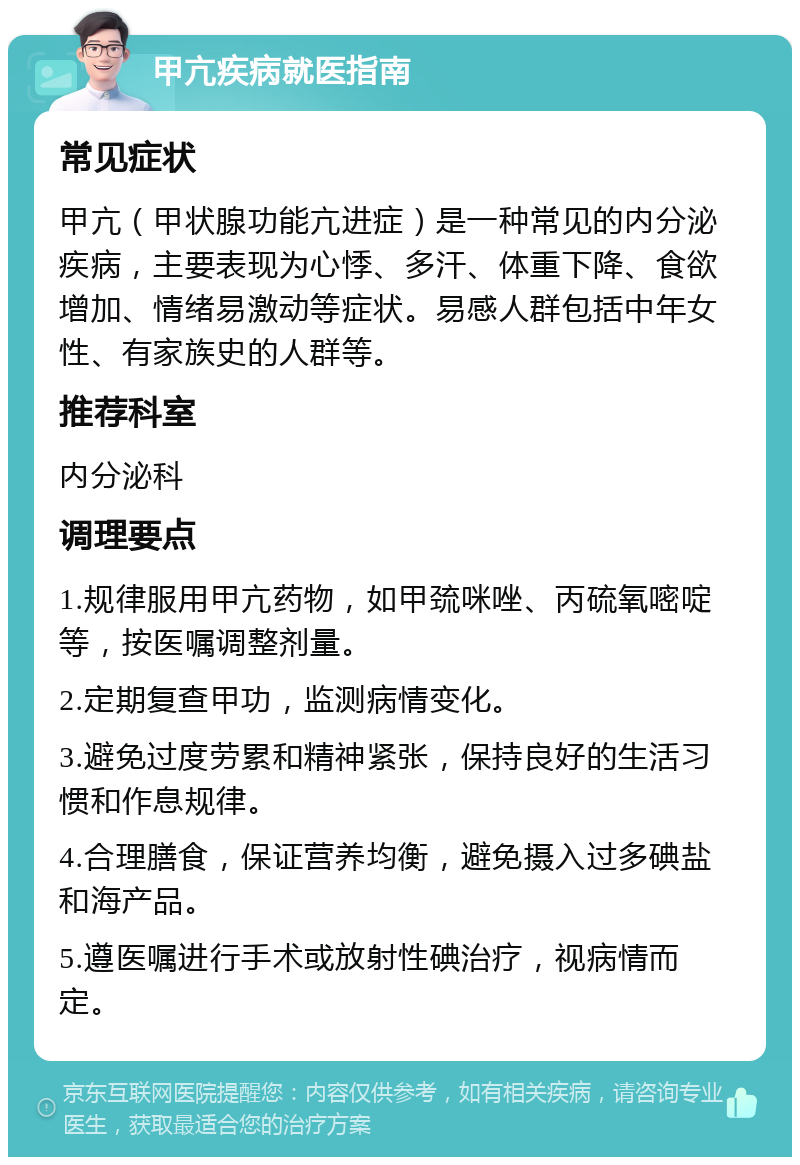 甲亢疾病就医指南 常见症状 甲亢（甲状腺功能亢进症）是一种常见的内分泌疾病，主要表现为心悸、多汗、体重下降、食欲增加、情绪易激动等症状。易感人群包括中年女性、有家族史的人群等。 推荐科室 内分泌科 调理要点 1.规律服用甲亢药物，如甲巯咪唑、丙硫氧嘧啶等，按医嘱调整剂量。 2.定期复查甲功，监测病情变化。 3.避免过度劳累和精神紧张，保持良好的生活习惯和作息规律。 4.合理膳食，保证营养均衡，避免摄入过多碘盐和海产品。 5.遵医嘱进行手术或放射性碘治疗，视病情而定。