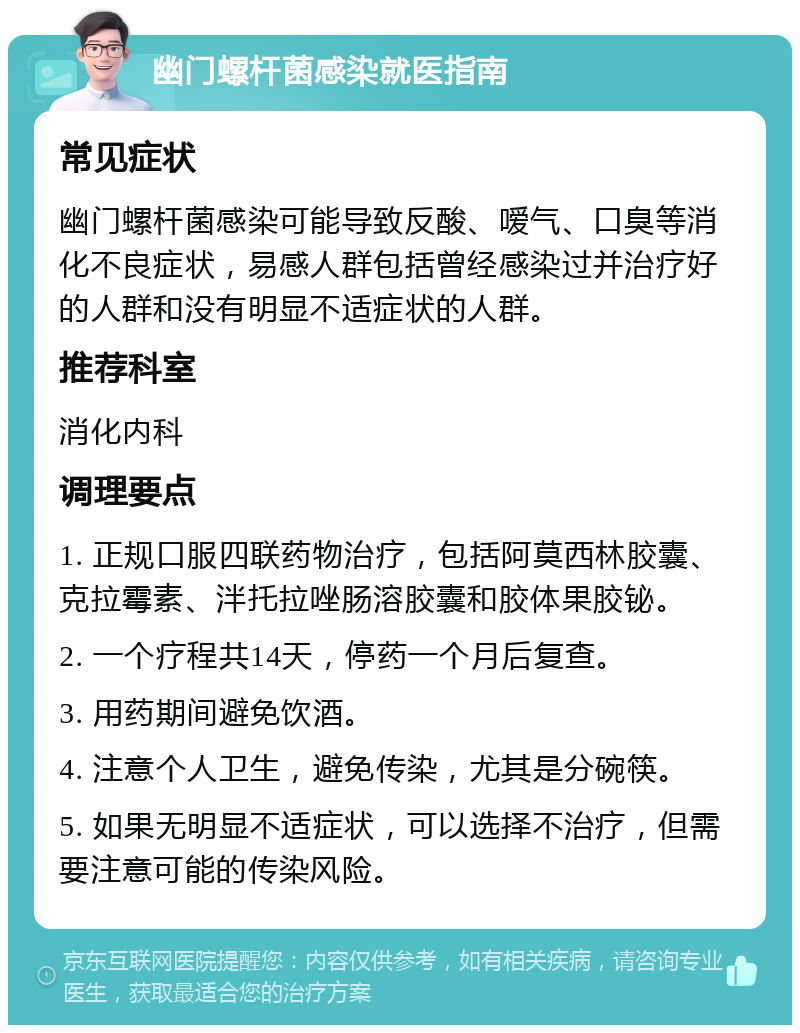 幽门螺杆菌感染就医指南 常见症状 幽门螺杆菌感染可能导致反酸、嗳气、口臭等消化不良症状，易感人群包括曾经感染过并治疗好的人群和没有明显不适症状的人群。 推荐科室 消化内科 调理要点 1. 正规口服四联药物治疗，包括阿莫西林胶囊、克拉霉素、泮托拉唑肠溶胶囊和胶体果胶铋。 2. 一个疗程共14天，停药一个月后复查。 3. 用药期间避免饮酒。 4. 注意个人卫生，避免传染，尤其是分碗筷。 5. 如果无明显不适症状，可以选择不治疗，但需要注意可能的传染风险。