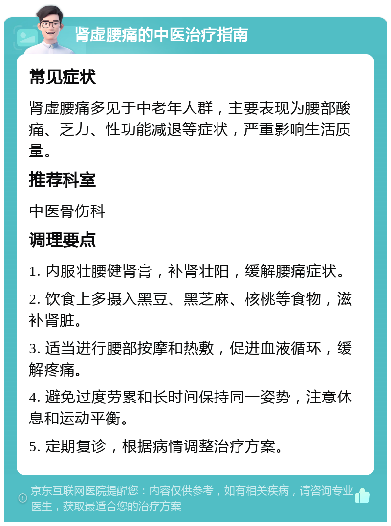 肾虚腰痛的中医治疗指南 常见症状 肾虚腰痛多见于中老年人群，主要表现为腰部酸痛、乏力、性功能减退等症状，严重影响生活质量。 推荐科室 中医骨伤科 调理要点 1. 内服壮腰健肾膏，补肾壮阳，缓解腰痛症状。 2. 饮食上多摄入黑豆、黑芝麻、核桃等食物，滋补肾脏。 3. 适当进行腰部按摩和热敷，促进血液循环，缓解疼痛。 4. 避免过度劳累和长时间保持同一姿势，注意休息和运动平衡。 5. 定期复诊，根据病情调整治疗方案。