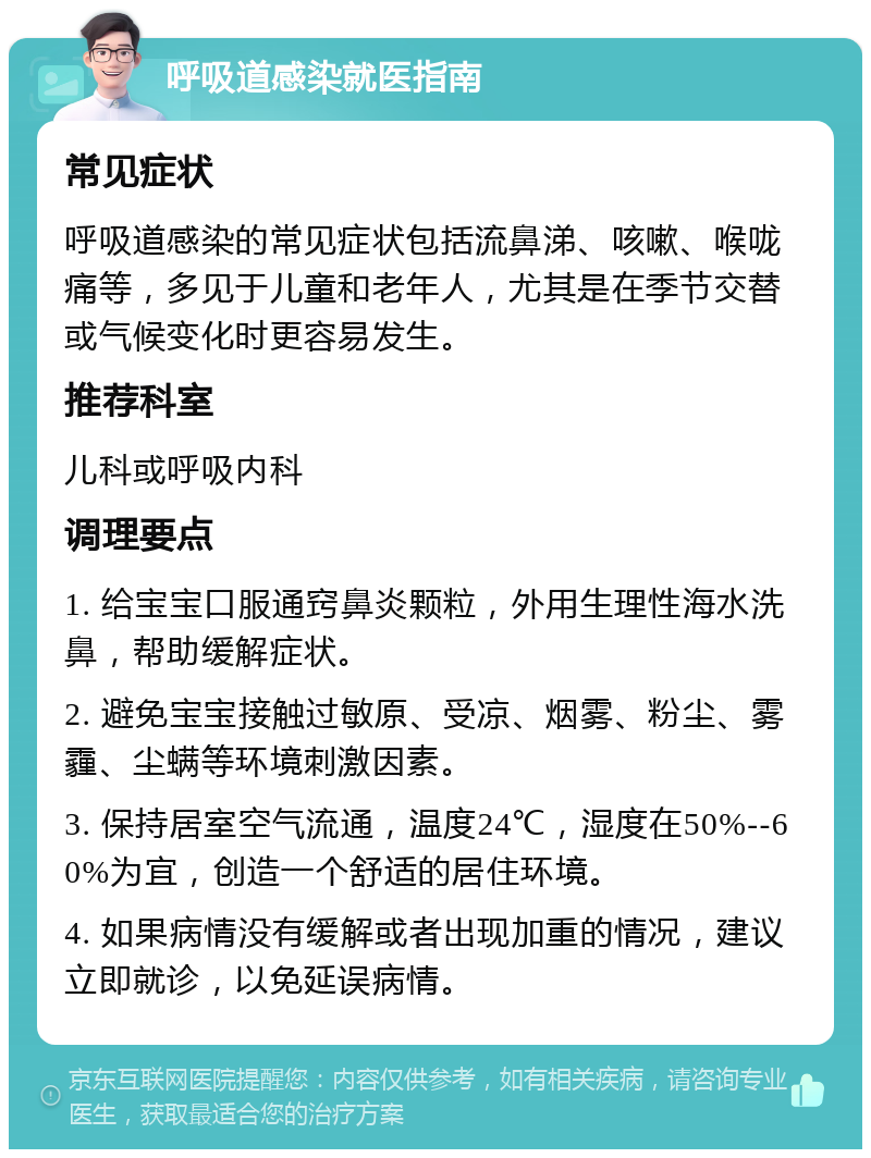 呼吸道感染就医指南 常见症状 呼吸道感染的常见症状包括流鼻涕、咳嗽、喉咙痛等，多见于儿童和老年人，尤其是在季节交替或气候变化时更容易发生。 推荐科室 儿科或呼吸内科 调理要点 1. 给宝宝口服通窍鼻炎颗粒，外用生理性海水洗鼻，帮助缓解症状。 2. 避免宝宝接触过敏原、受凉、烟雾、粉尘、雾霾、尘螨等环境刺激因素。 3. 保持居室空气流通，温度24℃，湿度在50%--60%为宜，创造一个舒适的居住环境。 4. 如果病情没有缓解或者出现加重的情况，建议立即就诊，以免延误病情。