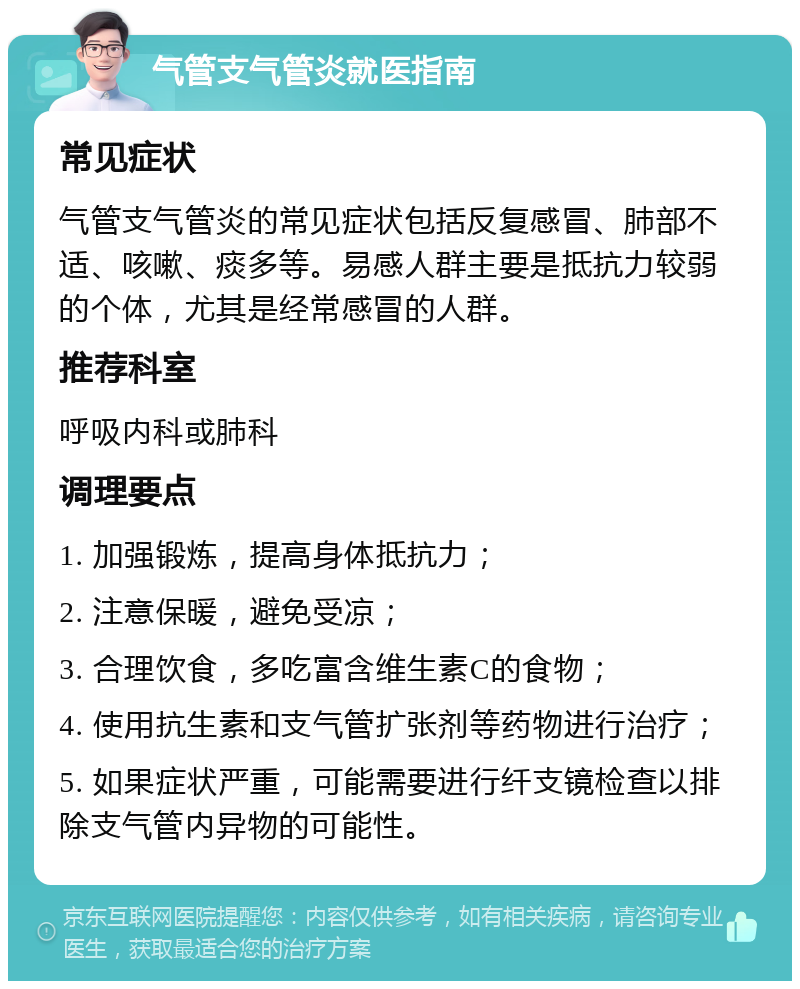 气管支气管炎就医指南 常见症状 气管支气管炎的常见症状包括反复感冒、肺部不适、咳嗽、痰多等。易感人群主要是抵抗力较弱的个体，尤其是经常感冒的人群。 推荐科室 呼吸内科或肺科 调理要点 1. 加强锻炼，提高身体抵抗力； 2. 注意保暖，避免受凉； 3. 合理饮食，多吃富含维生素C的食物； 4. 使用抗生素和支气管扩张剂等药物进行治疗； 5. 如果症状严重，可能需要进行纤支镜检查以排除支气管内异物的可能性。