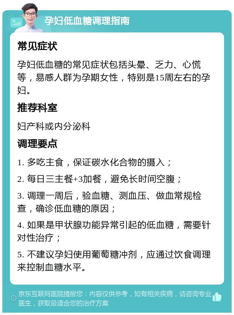 孕妇低血糖调理指南 常见症状 孕妇低血糖的常见症状包括头晕、乏力、心慌等，易感人群为孕期女性，特别是15周左右的孕妇。 推荐科室 妇产科或内分泌科 调理要点 1. 多吃主食，保证碳水化合物的摄入； 2. 每日三主餐+3加餐，避免长时间空腹； 3. 调理一周后，验血糖、测血压、做血常规检查，确诊低血糖的原因； 4. 如果是甲状腺功能异常引起的低血糖，需要针对性治疗； 5. 不建议孕妇使用葡萄糖冲剂，应通过饮食调理来控制血糖水平。