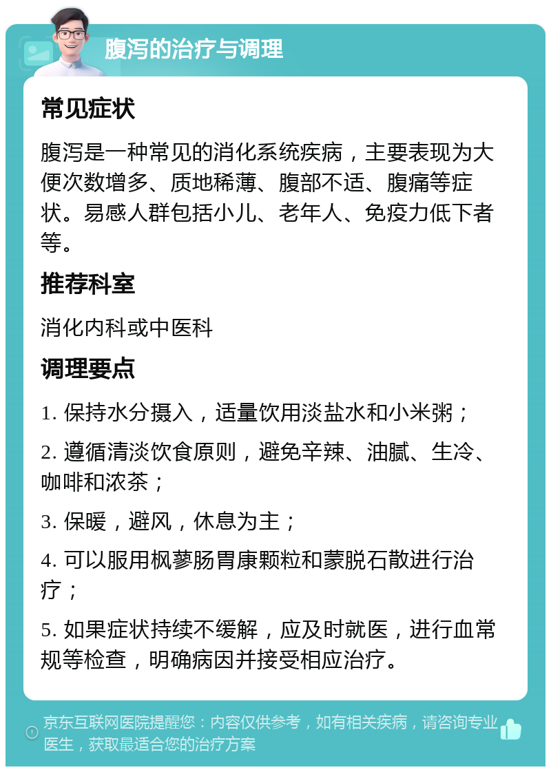 腹泻的治疗与调理 常见症状 腹泻是一种常见的消化系统疾病，主要表现为大便次数增多、质地稀薄、腹部不适、腹痛等症状。易感人群包括小儿、老年人、免疫力低下者等。 推荐科室 消化内科或中医科 调理要点 1. 保持水分摄入，适量饮用淡盐水和小米粥； 2. 遵循清淡饮食原则，避免辛辣、油腻、生冷、咖啡和浓茶； 3. 保暖，避风，休息为主； 4. 可以服用枫蓼肠胃康颗粒和蒙脱石散进行治疗； 5. 如果症状持续不缓解，应及时就医，进行血常规等检查，明确病因并接受相应治疗。