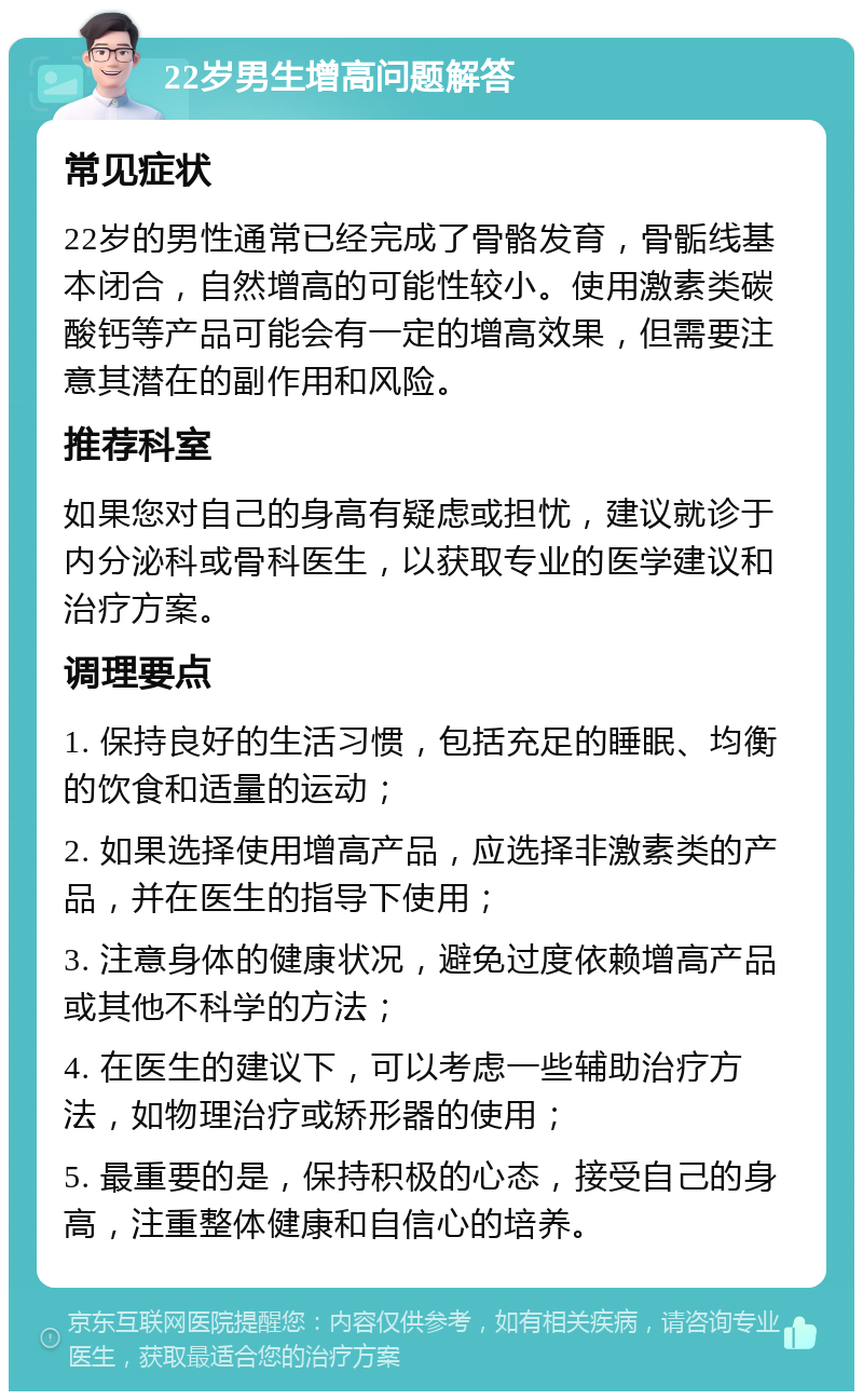 22岁男生增高问题解答 常见症状 22岁的男性通常已经完成了骨骼发育，骨骺线基本闭合，自然增高的可能性较小。使用激素类碳酸钙等产品可能会有一定的增高效果，但需要注意其潜在的副作用和风险。 推荐科室 如果您对自己的身高有疑虑或担忧，建议就诊于内分泌科或骨科医生，以获取专业的医学建议和治疗方案。 调理要点 1. 保持良好的生活习惯，包括充足的睡眠、均衡的饮食和适量的运动； 2. 如果选择使用增高产品，应选择非激素类的产品，并在医生的指导下使用； 3. 注意身体的健康状况，避免过度依赖增高产品或其他不科学的方法； 4. 在医生的建议下，可以考虑一些辅助治疗方法，如物理治疗或矫形器的使用； 5. 最重要的是，保持积极的心态，接受自己的身高，注重整体健康和自信心的培养。