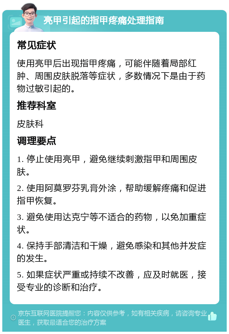 亮甲引起的指甲疼痛处理指南 常见症状 使用亮甲后出现指甲疼痛，可能伴随着局部红肿、周围皮肤脱落等症状，多数情况下是由于药物过敏引起的。 推荐科室 皮肤科 调理要点 1. 停止使用亮甲，避免继续刺激指甲和周围皮肤。 2. 使用阿莫罗芬乳膏外涂，帮助缓解疼痛和促进指甲恢复。 3. 避免使用达克宁等不适合的药物，以免加重症状。 4. 保持手部清洁和干燥，避免感染和其他并发症的发生。 5. 如果症状严重或持续不改善，应及时就医，接受专业的诊断和治疗。