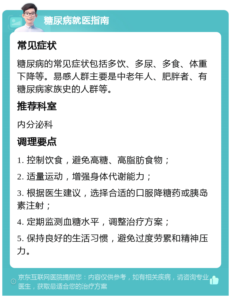 糖尿病就医指南 常见症状 糖尿病的常见症状包括多饮、多尿、多食、体重下降等。易感人群主要是中老年人、肥胖者、有糖尿病家族史的人群等。 推荐科室 内分泌科 调理要点 1. 控制饮食，避免高糖、高脂肪食物； 2. 适量运动，增强身体代谢能力； 3. 根据医生建议，选择合适的口服降糖药或胰岛素注射； 4. 定期监测血糖水平，调整治疗方案； 5. 保持良好的生活习惯，避免过度劳累和精神压力。