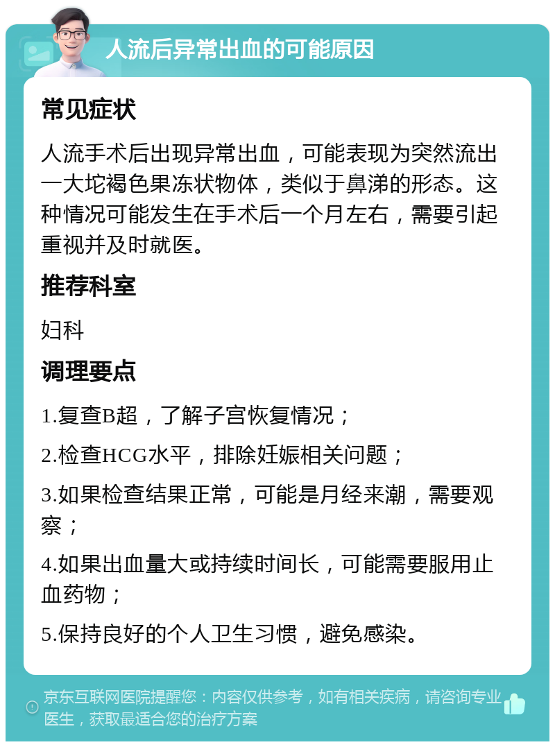 人流后异常出血的可能原因 常见症状 人流手术后出现异常出血，可能表现为突然流出一大坨褐色果冻状物体，类似于鼻涕的形态。这种情况可能发生在手术后一个月左右，需要引起重视并及时就医。 推荐科室 妇科 调理要点 1.复查B超，了解子宫恢复情况； 2.检查HCG水平，排除妊娠相关问题； 3.如果检查结果正常，可能是月经来潮，需要观察； 4.如果出血量大或持续时间长，可能需要服用止血药物； 5.保持良好的个人卫生习惯，避免感染。