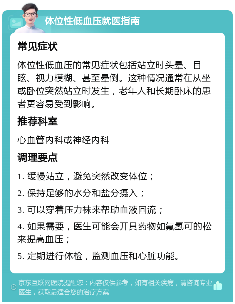 体位性低血压就医指南 常见症状 体位性低血压的常见症状包括站立时头晕、目眩、视力模糊、甚至晕倒。这种情况通常在从坐或卧位突然站立时发生，老年人和长期卧床的患者更容易受到影响。 推荐科室 心血管内科或神经内科 调理要点 1. 缓慢站立，避免突然改变体位； 2. 保持足够的水分和盐分摄入； 3. 可以穿着压力袜来帮助血液回流； 4. 如果需要，医生可能会开具药物如氟氢可的松来提高血压； 5. 定期进行体检，监测血压和心脏功能。