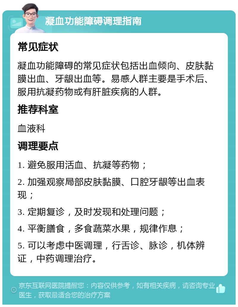 凝血功能障碍调理指南 常见症状 凝血功能障碍的常见症状包括出血倾向、皮肤黏膜出血、牙龈出血等。易感人群主要是手术后、服用抗凝药物或有肝脏疾病的人群。 推荐科室 血液科 调理要点 1. 避免服用活血、抗凝等药物； 2. 加强观察局部皮肤黏膜、口腔牙龈等出血表现； 3. 定期复诊，及时发现和处理问题； 4. 平衡膳食，多食蔬菜水果，规律作息； 5. 可以考虑中医调理，行舌诊、脉诊，机体辨证，中药调理治疗。