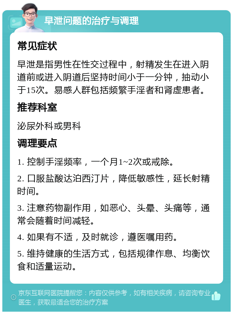 早泄问题的治疗与调理 常见症状 早泄是指男性在性交过程中，射精发生在进入阴道前或进入阴道后坚持时间小于一分钟，抽动小于15次。易感人群包括频繁手淫者和肾虚患者。 推荐科室 泌尿外科或男科 调理要点 1. 控制手淫频率，一个月1~2次或戒除。 2. 口服盐酸达泊西汀片，降低敏感性，延长射精时间。 3. 注意药物副作用，如恶心、头晕、头痛等，通常会随着时间减轻。 4. 如果有不适，及时就诊，遵医嘱用药。 5. 维持健康的生活方式，包括规律作息、均衡饮食和适量运动。