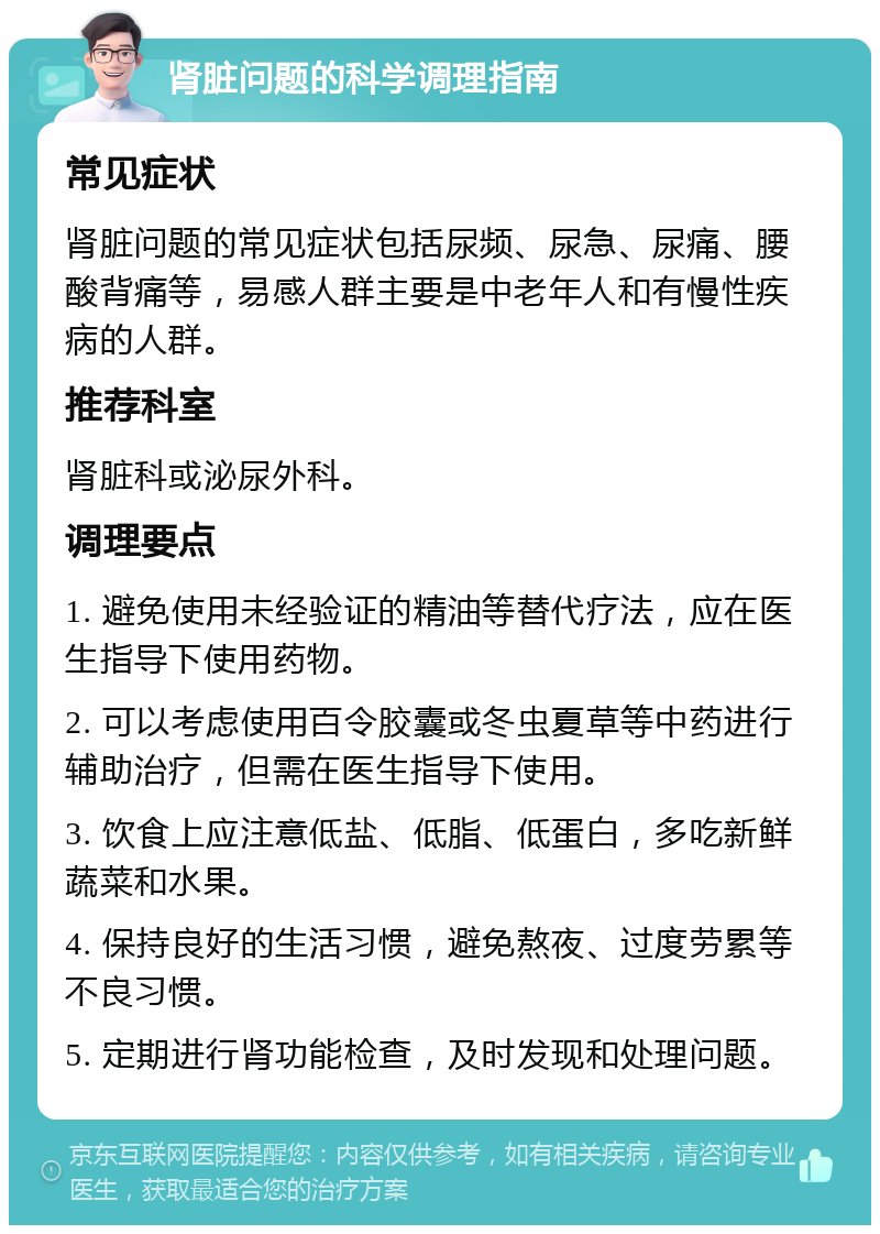 肾脏问题的科学调理指南 常见症状 肾脏问题的常见症状包括尿频、尿急、尿痛、腰酸背痛等，易感人群主要是中老年人和有慢性疾病的人群。 推荐科室 肾脏科或泌尿外科。 调理要点 1. 避免使用未经验证的精油等替代疗法，应在医生指导下使用药物。 2. 可以考虑使用百令胶囊或冬虫夏草等中药进行辅助治疗，但需在医生指导下使用。 3. 饮食上应注意低盐、低脂、低蛋白，多吃新鲜蔬菜和水果。 4. 保持良好的生活习惯，避免熬夜、过度劳累等不良习惯。 5. 定期进行肾功能检查，及时发现和处理问题。