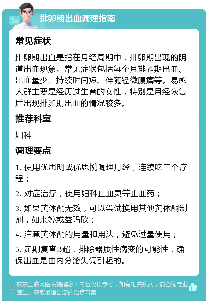 排卵期出血调理指南 常见症状 排卵期出血是指在月经周期中，排卵期出现的阴道出血现象。常见症状包括每个月排卵期出血、出血量少、持续时间短、伴随轻微腹痛等。易感人群主要是经历过生育的女性，特别是月经恢复后出现排卵期出血的情况较多。 推荐科室 妇科 调理要点 1. 使用优思明或优思悦调理月经，连续吃三个疗程； 2. 对症治疗，使用妇科止血灵等止血药； 3. 如果黄体酮无效，可以尝试换用其他黄体酮制剂，如来婷或益玛欣； 4. 注意黄体酮的用量和用法，避免过量使用； 5. 定期复查B超，排除器质性病变的可能性，确保出血是由内分泌失调引起的。