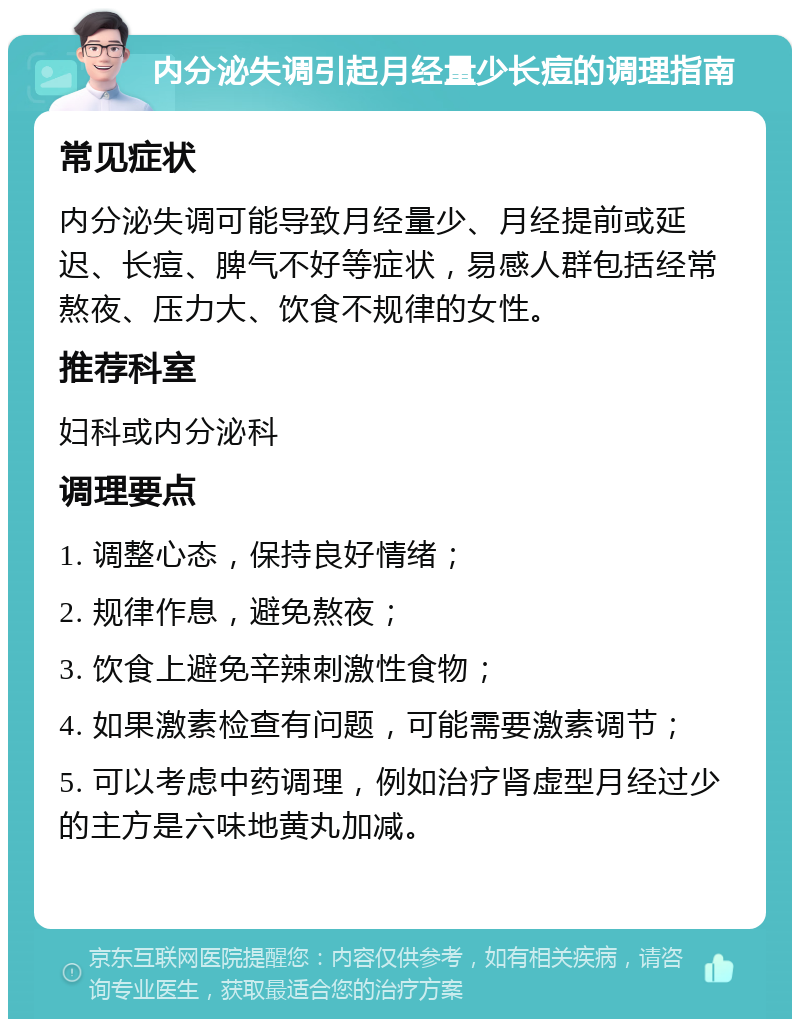 内分泌失调引起月经量少长痘的调理指南 常见症状 内分泌失调可能导致月经量少、月经提前或延迟、长痘、脾气不好等症状，易感人群包括经常熬夜、压力大、饮食不规律的女性。 推荐科室 妇科或内分泌科 调理要点 1. 调整心态，保持良好情绪； 2. 规律作息，避免熬夜； 3. 饮食上避免辛辣刺激性食物； 4. 如果激素检查有问题，可能需要激素调节； 5. 可以考虑中药调理，例如治疗肾虚型月经过少的主方是六味地黄丸加减。