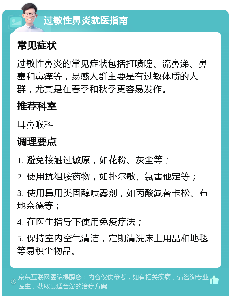 过敏性鼻炎就医指南 常见症状 过敏性鼻炎的常见症状包括打喷嚏、流鼻涕、鼻塞和鼻痒等，易感人群主要是有过敏体质的人群，尤其是在春季和秋季更容易发作。 推荐科室 耳鼻喉科 调理要点 1. 避免接触过敏原，如花粉、灰尘等； 2. 使用抗组胺药物，如扑尔敏、氯雷他定等； 3. 使用鼻用类固醇喷雾剂，如丙酸氟替卡松、布地奈德等； 4. 在医生指导下使用免疫疗法； 5. 保持室内空气清洁，定期清洗床上用品和地毯等易积尘物品。