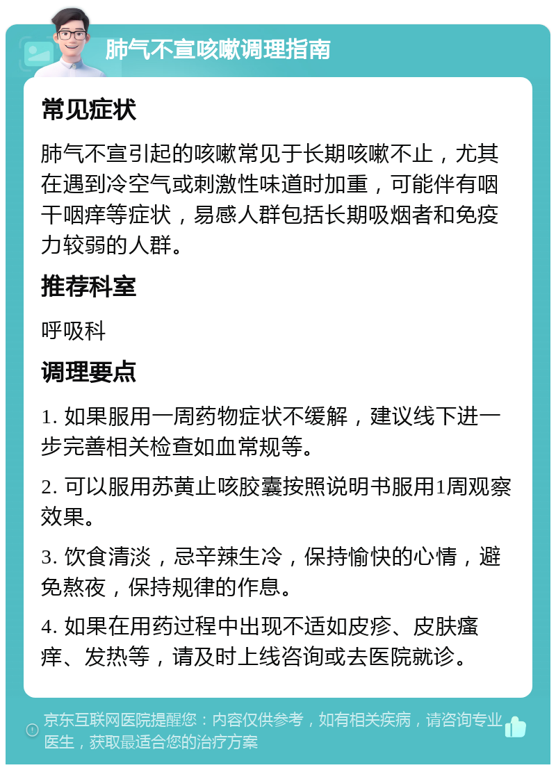 肺气不宣咳嗽调理指南 常见症状 肺气不宣引起的咳嗽常见于长期咳嗽不止，尤其在遇到冷空气或刺激性味道时加重，可能伴有咽干咽痒等症状，易感人群包括长期吸烟者和免疫力较弱的人群。 推荐科室 呼吸科 调理要点 1. 如果服用一周药物症状不缓解，建议线下进一步完善相关检查如血常规等。 2. 可以服用苏黄止咳胶囊按照说明书服用1周观察效果。 3. 饮食清淡，忌辛辣生冷，保持愉快的心情，避免熬夜，保持规律的作息。 4. 如果在用药过程中出现不适如皮疹、皮肤瘙痒、发热等，请及时上线咨询或去医院就诊。