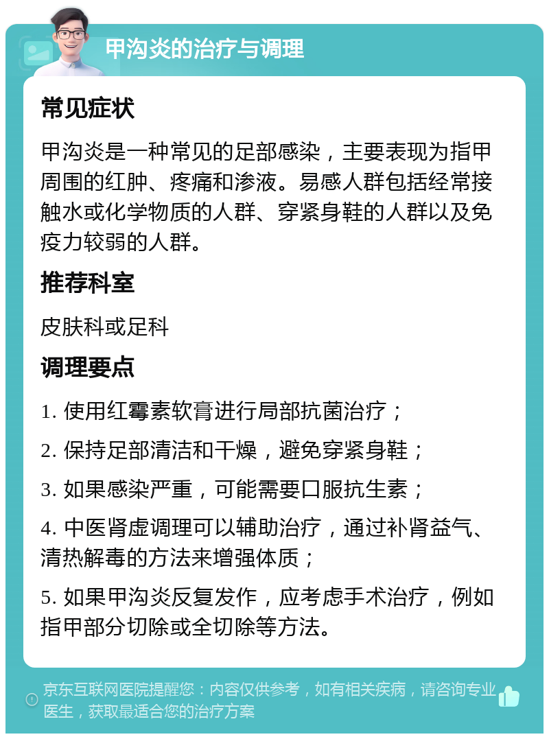 甲沟炎的治疗与调理 常见症状 甲沟炎是一种常见的足部感染，主要表现为指甲周围的红肿、疼痛和渗液。易感人群包括经常接触水或化学物质的人群、穿紧身鞋的人群以及免疫力较弱的人群。 推荐科室 皮肤科或足科 调理要点 1. 使用红霉素软膏进行局部抗菌治疗； 2. 保持足部清洁和干燥，避免穿紧身鞋； 3. 如果感染严重，可能需要口服抗生素； 4. 中医肾虚调理可以辅助治疗，通过补肾益气、清热解毒的方法来增强体质； 5. 如果甲沟炎反复发作，应考虑手术治疗，例如指甲部分切除或全切除等方法。