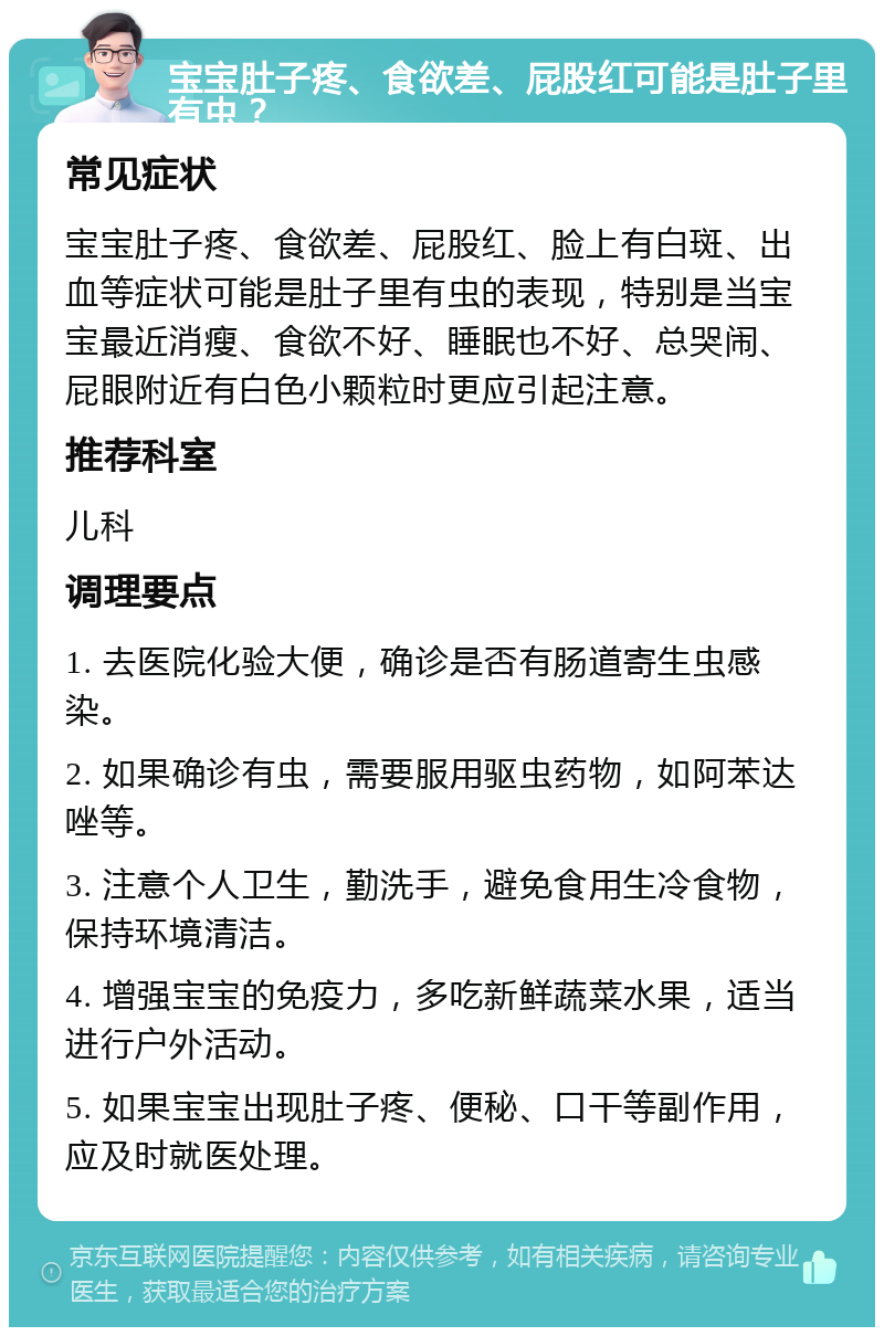 宝宝肚子疼、食欲差、屁股红可能是肚子里有虫？ 常见症状 宝宝肚子疼、食欲差、屁股红、脸上有白斑、出血等症状可能是肚子里有虫的表现，特别是当宝宝最近消瘦、食欲不好、睡眠也不好、总哭闹、屁眼附近有白色小颗粒时更应引起注意。 推荐科室 儿科 调理要点 1. 去医院化验大便，确诊是否有肠道寄生虫感染。 2. 如果确诊有虫，需要服用驱虫药物，如阿苯达唑等。 3. 注意个人卫生，勤洗手，避免食用生冷食物，保持环境清洁。 4. 增强宝宝的免疫力，多吃新鲜蔬菜水果，适当进行户外活动。 5. 如果宝宝出现肚子疼、便秘、口干等副作用，应及时就医处理。