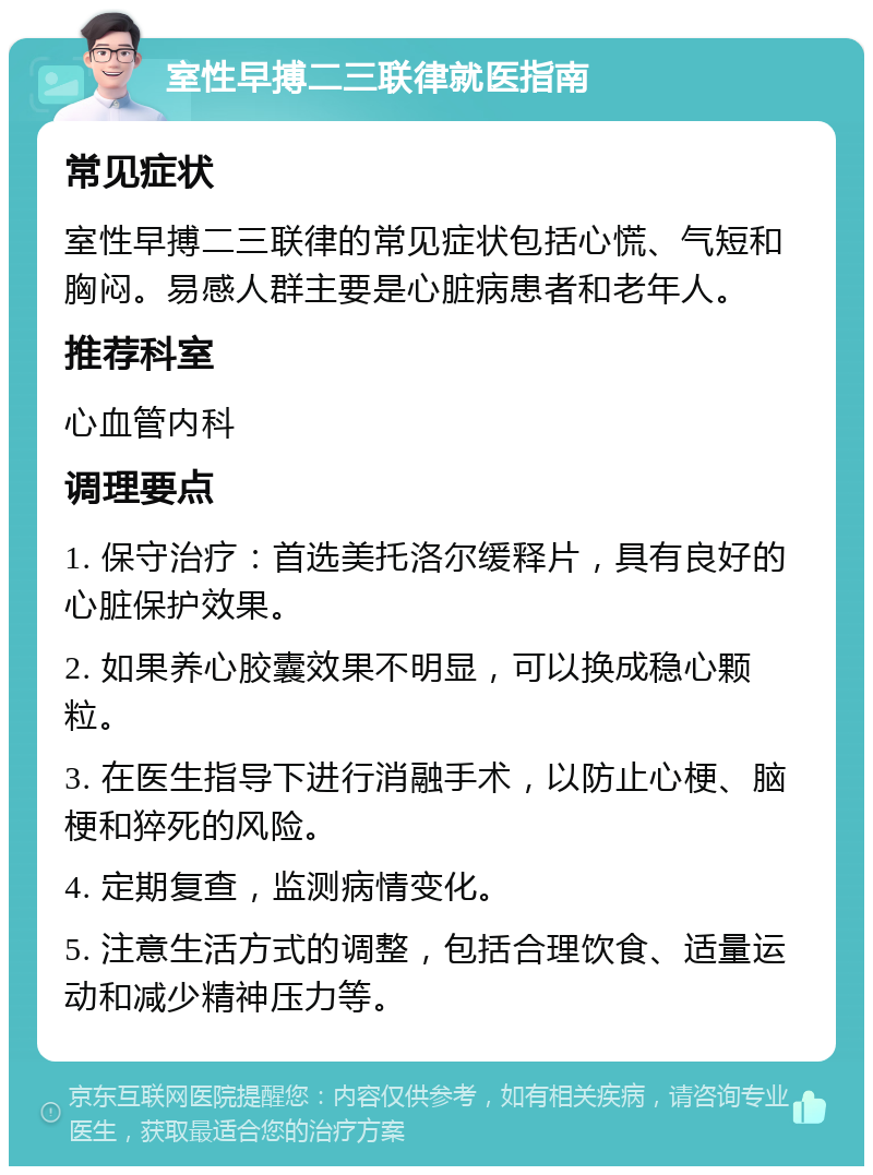 室性早搏二三联律就医指南 常见症状 室性早搏二三联律的常见症状包括心慌、气短和胸闷。易感人群主要是心脏病患者和老年人。 推荐科室 心血管内科 调理要点 1. 保守治疗：首选美托洛尔缓释片，具有良好的心脏保护效果。 2. 如果养心胶囊效果不明显，可以换成稳心颗粒。 3. 在医生指导下进行消融手术，以防止心梗、脑梗和猝死的风险。 4. 定期复查，监测病情变化。 5. 注意生活方式的调整，包括合理饮食、适量运动和减少精神压力等。