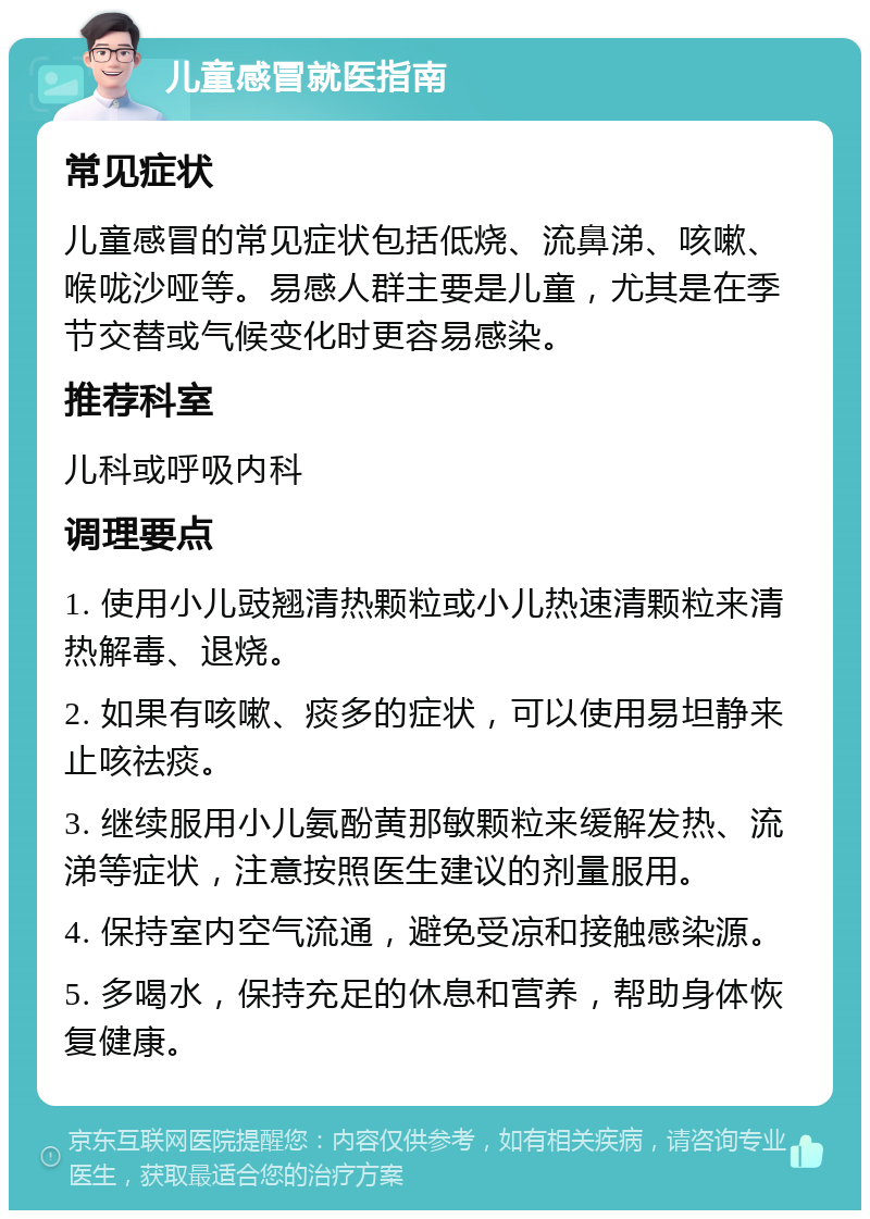 儿童感冒就医指南 常见症状 儿童感冒的常见症状包括低烧、流鼻涕、咳嗽、喉咙沙哑等。易感人群主要是儿童，尤其是在季节交替或气候变化时更容易感染。 推荐科室 儿科或呼吸内科 调理要点 1. 使用小儿豉翘清热颗粒或小儿热速清颗粒来清热解毒、退烧。 2. 如果有咳嗽、痰多的症状，可以使用易坦静来止咳祛痰。 3. 继续服用小儿氨酚黄那敏颗粒来缓解发热、流涕等症状，注意按照医生建议的剂量服用。 4. 保持室内空气流通，避免受凉和接触感染源。 5. 多喝水，保持充足的休息和营养，帮助身体恢复健康。