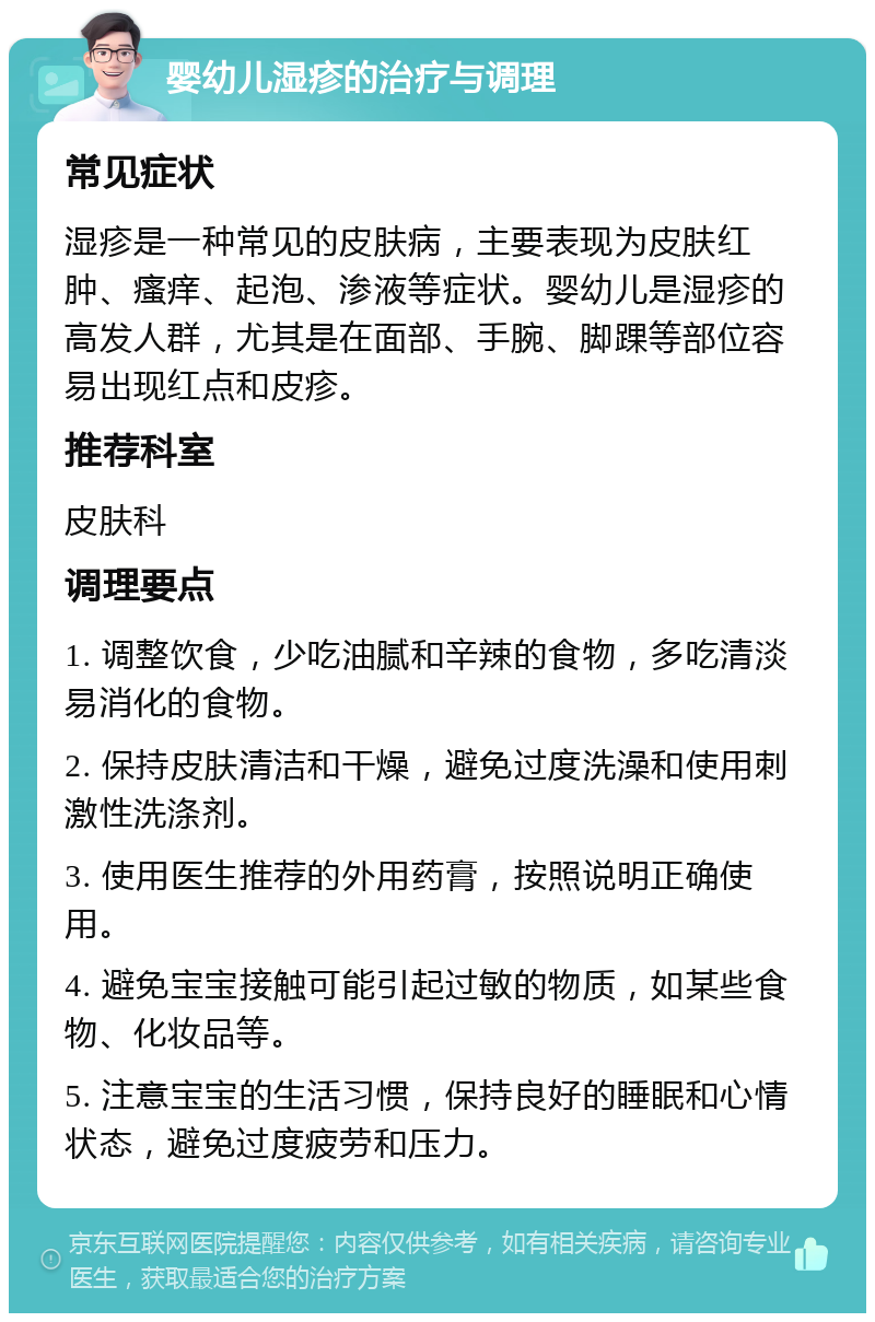 婴幼儿湿疹的治疗与调理 常见症状 湿疹是一种常见的皮肤病，主要表现为皮肤红肿、瘙痒、起泡、渗液等症状。婴幼儿是湿疹的高发人群，尤其是在面部、手腕、脚踝等部位容易出现红点和皮疹。 推荐科室 皮肤科 调理要点 1. 调整饮食，少吃油腻和辛辣的食物，多吃清淡易消化的食物。 2. 保持皮肤清洁和干燥，避免过度洗澡和使用刺激性洗涤剂。 3. 使用医生推荐的外用药膏，按照说明正确使用。 4. 避免宝宝接触可能引起过敏的物质，如某些食物、化妆品等。 5. 注意宝宝的生活习惯，保持良好的睡眠和心情状态，避免过度疲劳和压力。