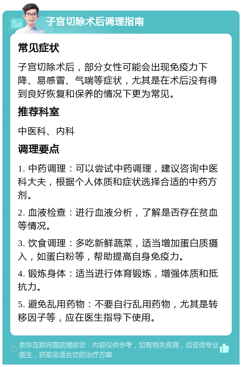 子宫切除术后调理指南 常见症状 子宫切除术后，部分女性可能会出现免疫力下降、易感冒、气喘等症状，尤其是在术后没有得到良好恢复和保养的情况下更为常见。 推荐科室 中医科、内科 调理要点 1. 中药调理：可以尝试中药调理，建议咨询中医科大夫，根据个人体质和症状选择合适的中药方剂。 2. 血液检查：进行血液分析，了解是否存在贫血等情况。 3. 饮食调理：多吃新鲜蔬菜，适当增加蛋白质摄入，如蛋白粉等，帮助提高自身免疫力。 4. 锻炼身体：适当进行体育锻炼，增强体质和抵抗力。 5. 避免乱用药物：不要自行乱用药物，尤其是转移因子等，应在医生指导下使用。