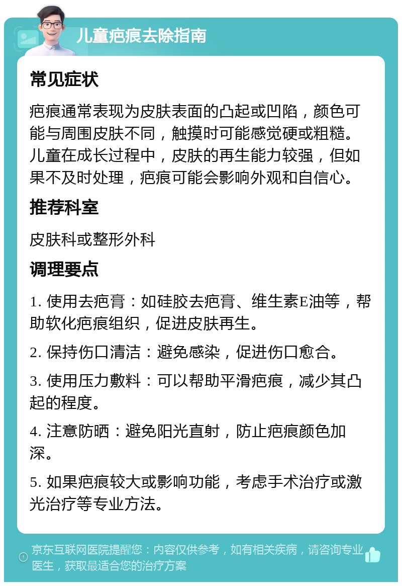 儿童疤痕去除指南 常见症状 疤痕通常表现为皮肤表面的凸起或凹陷，颜色可能与周围皮肤不同，触摸时可能感觉硬或粗糙。儿童在成长过程中，皮肤的再生能力较强，但如果不及时处理，疤痕可能会影响外观和自信心。 推荐科室 皮肤科或整形外科 调理要点 1. 使用去疤膏：如硅胶去疤膏、维生素E油等，帮助软化疤痕组织，促进皮肤再生。 2. 保持伤口清洁：避免感染，促进伤口愈合。 3. 使用压力敷料：可以帮助平滑疤痕，减少其凸起的程度。 4. 注意防晒：避免阳光直射，防止疤痕颜色加深。 5. 如果疤痕较大或影响功能，考虑手术治疗或激光治疗等专业方法。