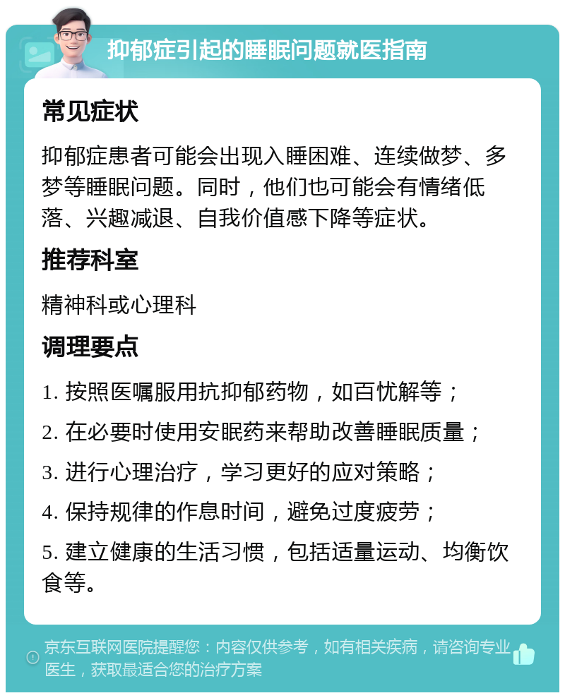 抑郁症引起的睡眠问题就医指南 常见症状 抑郁症患者可能会出现入睡困难、连续做梦、多梦等睡眠问题。同时，他们也可能会有情绪低落、兴趣减退、自我价值感下降等症状。 推荐科室 精神科或心理科 调理要点 1. 按照医嘱服用抗抑郁药物，如百忧解等； 2. 在必要时使用安眠药来帮助改善睡眠质量； 3. 进行心理治疗，学习更好的应对策略； 4. 保持规律的作息时间，避免过度疲劳； 5. 建立健康的生活习惯，包括适量运动、均衡饮食等。