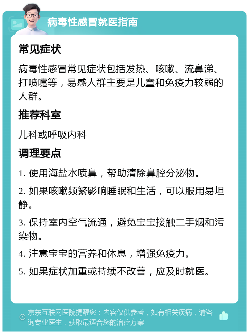 病毒性感冒就医指南 常见症状 病毒性感冒常见症状包括发热、咳嗽、流鼻涕、打喷嚏等，易感人群主要是儿童和免疫力较弱的人群。 推荐科室 儿科或呼吸内科 调理要点 1. 使用海盐水喷鼻，帮助清除鼻腔分泌物。 2. 如果咳嗽频繁影响睡眠和生活，可以服用易坦静。 3. 保持室内空气流通，避免宝宝接触二手烟和污染物。 4. 注意宝宝的营养和休息，增强免疫力。 5. 如果症状加重或持续不改善，应及时就医。