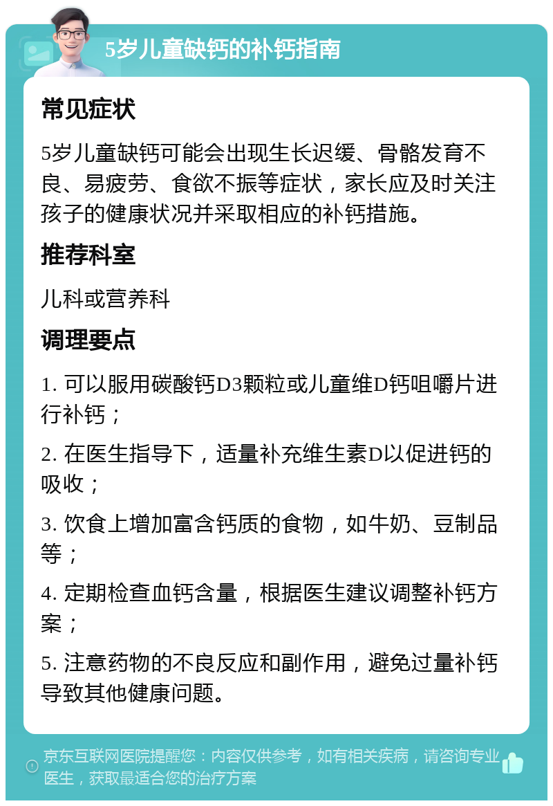 5岁儿童缺钙的补钙指南 常见症状 5岁儿童缺钙可能会出现生长迟缓、骨骼发育不良、易疲劳、食欲不振等症状，家长应及时关注孩子的健康状况并采取相应的补钙措施。 推荐科室 儿科或营养科 调理要点 1. 可以服用碳酸钙D3颗粒或儿童维D钙咀嚼片进行补钙； 2. 在医生指导下，适量补充维生素D以促进钙的吸收； 3. 饮食上增加富含钙质的食物，如牛奶、豆制品等； 4. 定期检查血钙含量，根据医生建议调整补钙方案； 5. 注意药物的不良反应和副作用，避免过量补钙导致其他健康问题。