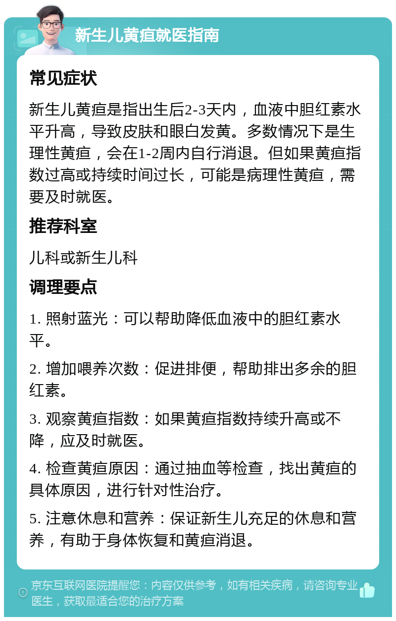 新生儿黄疸就医指南 常见症状 新生儿黄疸是指出生后2-3天内，血液中胆红素水平升高，导致皮肤和眼白发黄。多数情况下是生理性黄疸，会在1-2周内自行消退。但如果黄疸指数过高或持续时间过长，可能是病理性黄疸，需要及时就医。 推荐科室 儿科或新生儿科 调理要点 1. 照射蓝光：可以帮助降低血液中的胆红素水平。 2. 增加喂养次数：促进排便，帮助排出多余的胆红素。 3. 观察黄疸指数：如果黄疸指数持续升高或不降，应及时就医。 4. 检查黄疸原因：通过抽血等检查，找出黄疸的具体原因，进行针对性治疗。 5. 注意休息和营养：保证新生儿充足的休息和营养，有助于身体恢复和黄疸消退。