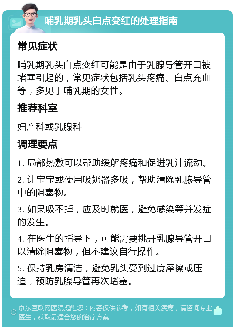 哺乳期乳头白点变红的处理指南 常见症状 哺乳期乳头白点变红可能是由于乳腺导管开口被堵塞引起的，常见症状包括乳头疼痛、白点充血等，多见于哺乳期的女性。 推荐科室 妇产科或乳腺科 调理要点 1. 局部热敷可以帮助缓解疼痛和促进乳汁流动。 2. 让宝宝或使用吸奶器多吸，帮助清除乳腺导管中的阻塞物。 3. 如果吸不掉，应及时就医，避免感染等并发症的发生。 4. 在医生的指导下，可能需要挑开乳腺导管开口以清除阻塞物，但不建议自行操作。 5. 保持乳房清洁，避免乳头受到过度摩擦或压迫，预防乳腺导管再次堵塞。