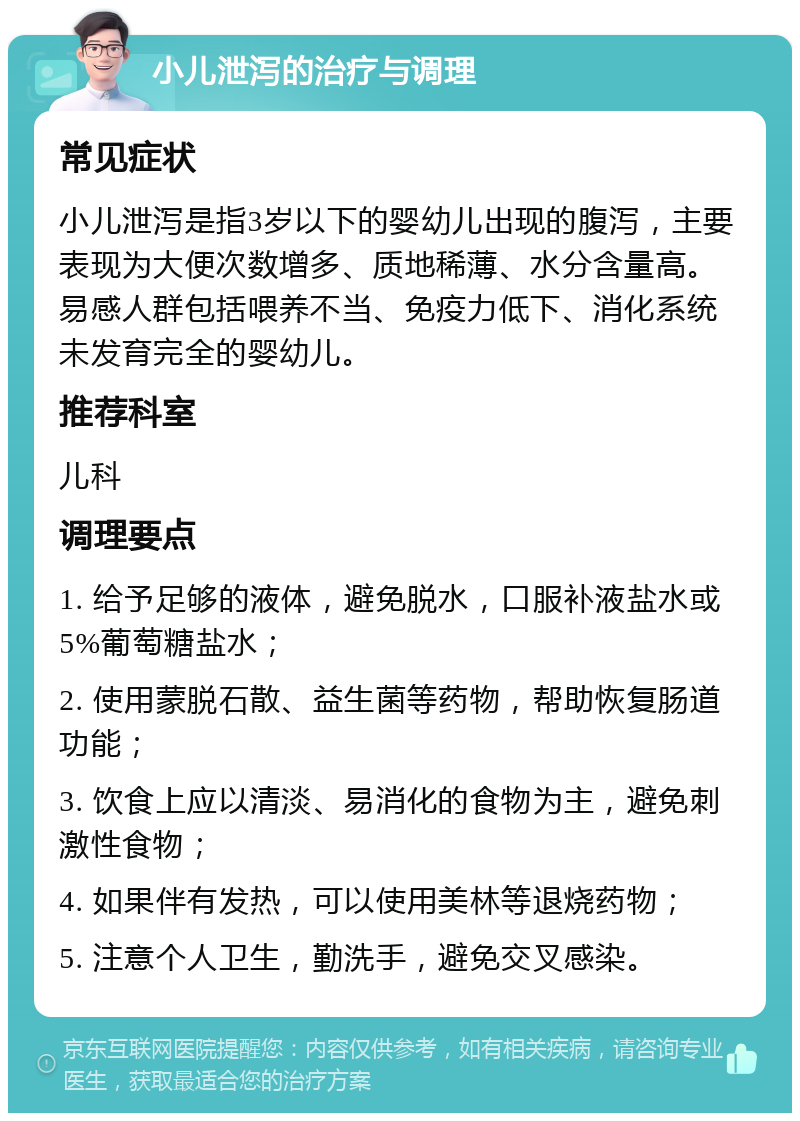 小儿泄泻的治疗与调理 常见症状 小儿泄泻是指3岁以下的婴幼儿出现的腹泻，主要表现为大便次数增多、质地稀薄、水分含量高。易感人群包括喂养不当、免疫力低下、消化系统未发育完全的婴幼儿。 推荐科室 儿科 调理要点 1. 给予足够的液体，避免脱水，口服补液盐水或5%葡萄糖盐水； 2. 使用蒙脱石散、益生菌等药物，帮助恢复肠道功能； 3. 饮食上应以清淡、易消化的食物为主，避免刺激性食物； 4. 如果伴有发热，可以使用美林等退烧药物； 5. 注意个人卫生，勤洗手，避免交叉感染。