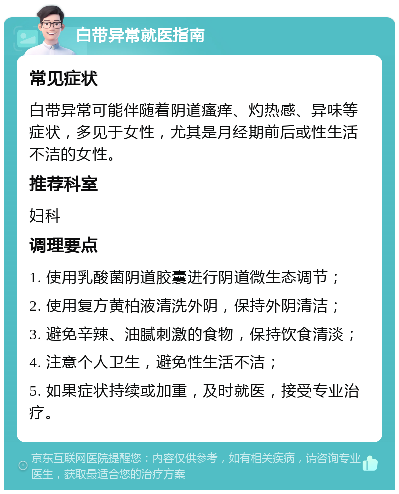 白带异常就医指南 常见症状 白带异常可能伴随着阴道瘙痒、灼热感、异味等症状，多见于女性，尤其是月经期前后或性生活不洁的女性。 推荐科室 妇科 调理要点 1. 使用乳酸菌阴道胶囊进行阴道微生态调节； 2. 使用复方黄柏液清洗外阴，保持外阴清洁； 3. 避免辛辣、油腻刺激的食物，保持饮食清淡； 4. 注意个人卫生，避免性生活不洁； 5. 如果症状持续或加重，及时就医，接受专业治疗。