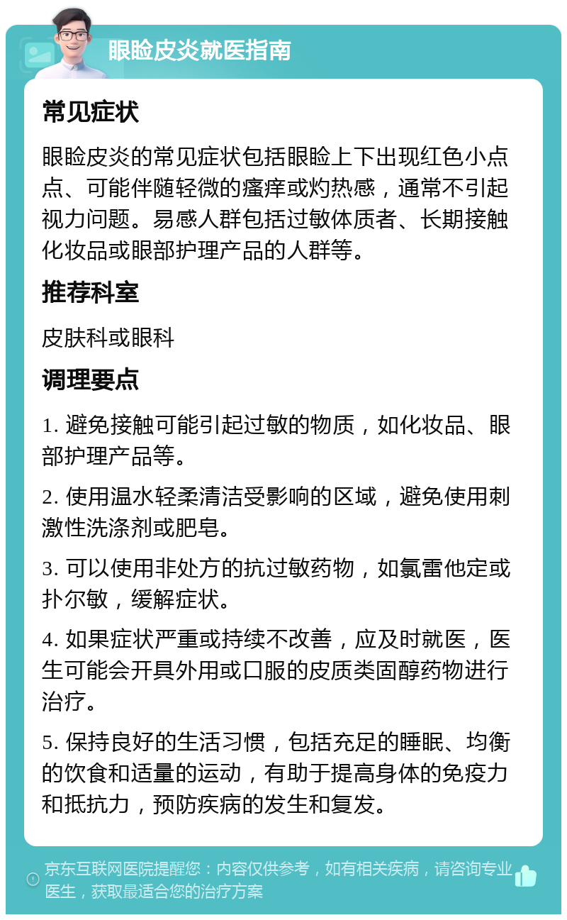 眼睑皮炎就医指南 常见症状 眼睑皮炎的常见症状包括眼睑上下出现红色小点点、可能伴随轻微的瘙痒或灼热感，通常不引起视力问题。易感人群包括过敏体质者、长期接触化妆品或眼部护理产品的人群等。 推荐科室 皮肤科或眼科 调理要点 1. 避免接触可能引起过敏的物质，如化妆品、眼部护理产品等。 2. 使用温水轻柔清洁受影响的区域，避免使用刺激性洗涤剂或肥皂。 3. 可以使用非处方的抗过敏药物，如氯雷他定或扑尔敏，缓解症状。 4. 如果症状严重或持续不改善，应及时就医，医生可能会开具外用或口服的皮质类固醇药物进行治疗。 5. 保持良好的生活习惯，包括充足的睡眠、均衡的饮食和适量的运动，有助于提高身体的免疫力和抵抗力，预防疾病的发生和复发。